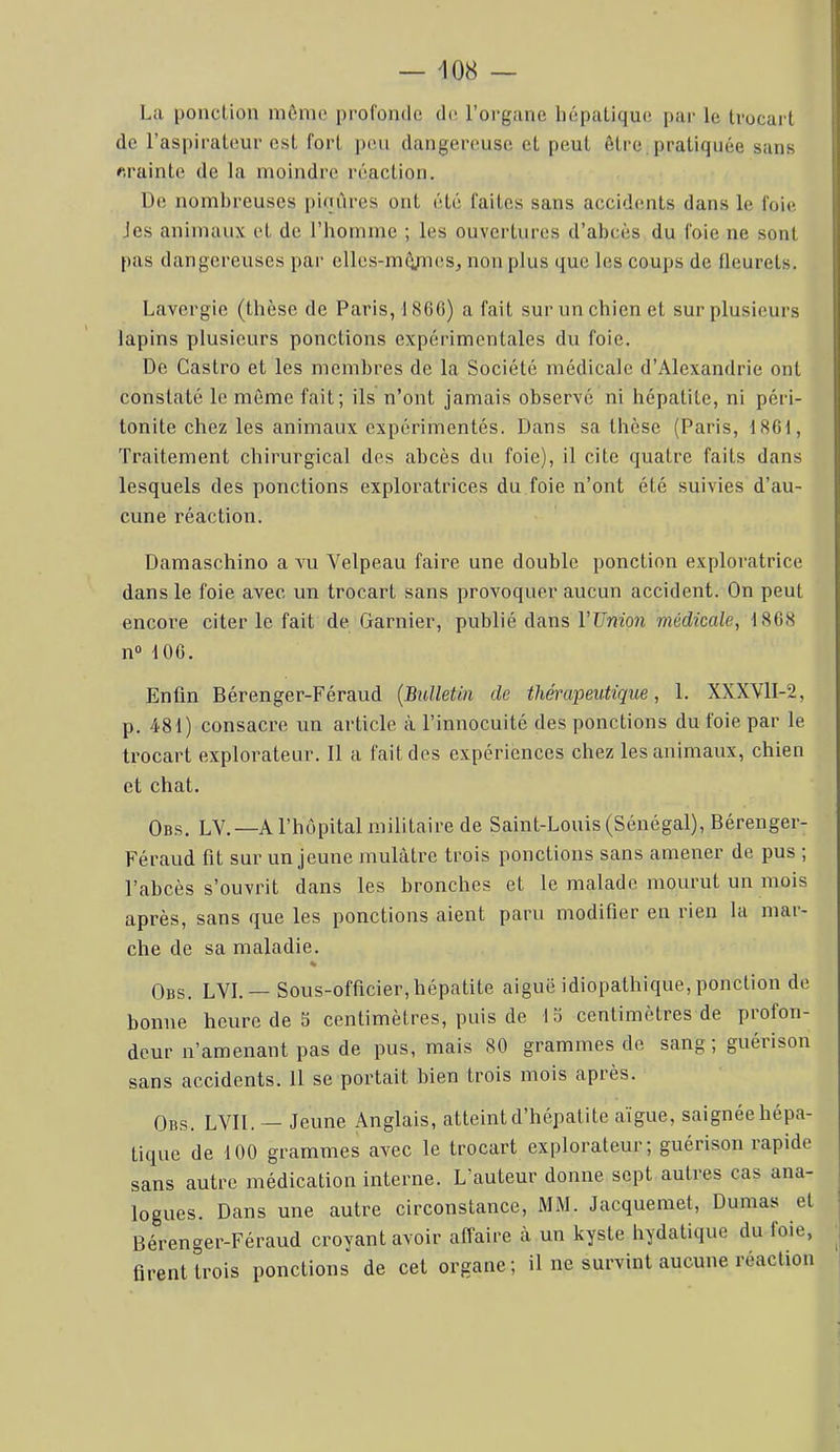 La ponction môme profonde de l’oi-ganc hépatique par le trocart de l’aspirateur est fort peu dangereuse et peut être, pratiquée sans crainte de la moindre réaction. üe nombreuses i)inûres ont été faites sans accidents dans le foie Jes animaux et de l’homme ; les ouvertures d’abcès du foie ne sont [>as dangereuses par elles-rnô/nesj non plus que les coups de fleurets. Lavergie (thèse de Paris, 1866) a fait sur un chien et sur plusieurs lapins plusieurs ponctions expérimentales du foie. De Castro et les membres de la Société médicale d’Alexandrie ont constaté le môme fait; ils n’ont jamais observé ni hépatite, ni péri- tonite chez les animaux expérimentés. Dans sa thèse (Paris, 1861, Traitement chirurgical des abcès du foie), il cite quatre faits dans lesquels des ponctions exploratrices du foie n’ont été suivies d’au- cune réaction. Damaschino a vu Velpeau faire une double ponction exploratrice dans le foie avec un trocart sans provoquer aucun accident. On peut encore citer le fait de Garnier, publié dans VUnioJi médicale, 1868 n“ 106. Enfin Bérenger-Féraud {Bulletin de thérapeutique, 1. XXXVlI-2, p. 481) consacre un article à l’innocuité des ponctions du foie par le trocart explorateur. 11 a fait des expériences chez les animaux, chien et chat. Obs. LV.—a l’hôpital militaire de Saint-Louis (Sénégal), Bérenger- Féraud fit sur un jeune mulâtre trois ponctions sans amener de pus ; l’abcès s’ouvrit dans les bronches et le malade mournt un mois après, sans (jue les ponctions aient paru modifier en rien la mai- che de sa maladie. % Obs. LVI. — Sous-officier, hépatite aiguë idiopathique, ponction de bonne heure de 5 centimètres, puis de 13 centimètres de piofon- deur n’amenant pas de pus, mais 80 grammes de sang; guérison sans accidents. Il se portait bien trois mois après. Obs. LVII. — Jeune Anglais, atteint d’hépatite aïgue, saignée hépa- tique de 100 grammes avec le trocart explorateur; guérison rapide sans autre médication interne. L’auteur donne sept autres cas ana- logues. Dans une autre circonstance, MM. Jacquemet, Dumas et Bérenger-Féraud croyant avoir affaire à un kyste hydatique du foie, firent trois ponctions de cet organe ; il ne survint aucune réaction