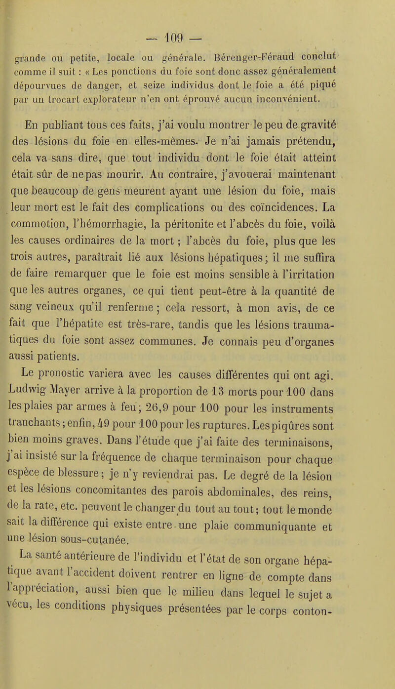 grande ou petite, locale ou générale. Bérenger-Féraud conclut comme il suit : « Les ponctions du foie sont donc assez généralement dépourvues de danger, et seize individus dont le foie a été piqué par un trocart explorateur n’en ont éprouvé aucun inconvénient. En publiant tous ces faits, j’ai voulu montrer le peu de gravité des lésions du foie en elles-mêmes. Je n’ai jamais prétendu, cela va sans dire, que tout individu dont le foie était atteint était sûr de ne pas mourir. Au contraire, j’avouerai maintenant que beaucoup de gens meurent ayant une lésion du foie, mais leur mort est le fait des complications ou des coïncidences. La commotion, l’hémorrhagie, la péritonite et l’abcès du foie, voilà les causes ordinaires de la mort ; l’abcès du foie, plus que les trois autres, paraîtrait lié aux lésions hépatiques; il me suffira de faire remarquer que le foie est moins sensible à l’irritation que les autres organes, ce qui tient peut-être à la quantité de sang veineux qu’il renferme ; cela ressort, à mon avis, de ce fait que l’hépatite est très-rare, tandis que les lésions trauma- tiques du foie sont assez communes. Je connais peu d’organes aussi patients. Le pronostic variera avec les causes différentes qui ont agi. Ludwig Mayer arrive à la proportion de 13 morts pour 100 dans les plaies par armes à feu; 2(3,9 pour 100 pour les instruments tranchants ; enfin, /i9 pour 100 pour les ruptures. Lespiqûres sont bien moins graves. Dans l’étude que j’ai faite des terminaisons, j ai insisté sur la fréquenee de chaque terminaison pour chaque espèce de blessure; je n’y reviendrai pas. Le degré de la lésion et les lésions concomitantes des parois abdominales, des reins, de la rate, etc. peuvent le changer du tout au tout; tout le monde sait la différence qui existe entre une plaie communiquante et une lésion sous-cutanée. La santé antérieure de l’individu et l’état de son organe hépa- tique avant l’accident doivent rentrer en ligne de compte dans 1 appréciation, aussi bien que le milieu dans lequel le sujet a vécu, les conditions physiques présentées par le corps conton-