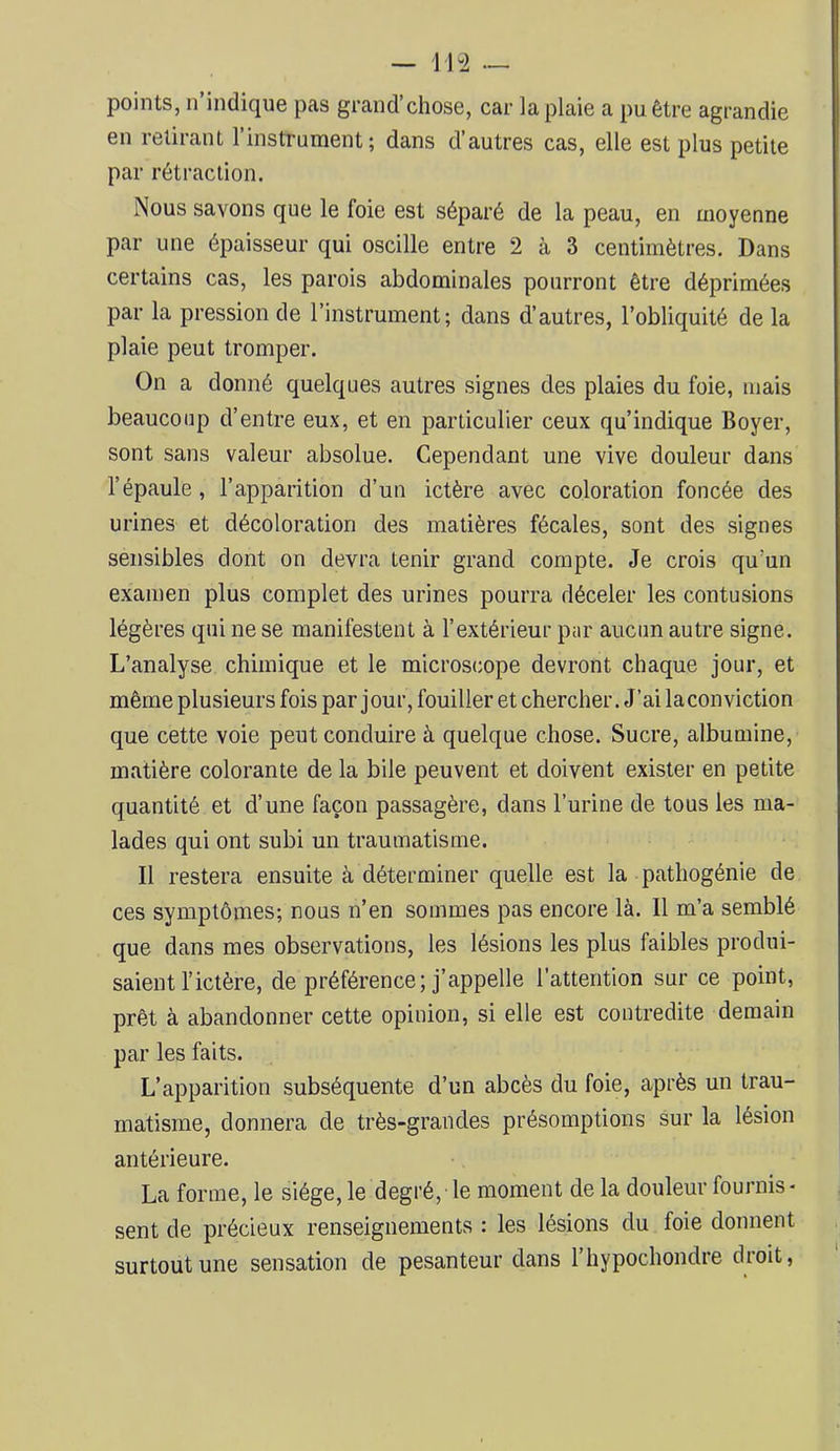 — 114 — points, n’indique pas grand’chose, car la plaie a pu être agrandie en retirant l’instrument; dans d’autres cas, elle est plus petite par rétraction. Nous savons que le foie est séparé de la peau, en moyenne par une épaisseur qui oscille entre 2 à 3 centimètres. Dans certains cas, les parois abdominales pourront être déprimées par la pression de l’instrument; dans d’autres, l’obliquité de la plaie peut tromper. On a donné quelques autres signes des plaies du foie, mais beaucoup d’entre eux, et en particulier ceux qu’indique Boyer, sont sans valeur absolue. Cependant une vive douleur dans l’épaule, l’apparition d’un ictère avec coloration foncée des urines et décoloration des matières fécales, sont des signes sensibles dont on devra tenir grand compte. Je crois qu’un examen plus complet des urines pourra déceler les contusions légères qui ne se manifestent à l’extérieur par aucun autre signe. L’analyse chimique et le microscope devront chaque jour, et même plusieurs fois par jour, fouiller et chercher. J’ailaconviction que cette voie peut conduire à quelque chose. Sucre, albumine, matière colorante de la bile peuvent et doivent exister en petite quantité et d’une façon passagère, dans l’urine de tous les ma- lades qui ont subi un traumatisme. Il restera ensuite à déterminer quelle est la pathogénie de ces symptômes; nous n’en sommes pas encore là. Il m’a semblé que dans mes observations, les lésions les plus faibles produi- saient l’ictère, de préférence; j’appelle l’attention sur ce point, prêt à abandonner cette opinion, si elle est contredite demain par les faits. L’apparition subséquente d’un abcès du foie, après un trau- matisme, donnera de très-grandes présomptions sur la lésion antérieure. La forme, le siège, le degré, le moment de la douleur fournis * sent de précieux renseignements : les lésions du foie donnent surtout une sensation de pesanteur dans l’hypochondre droit,