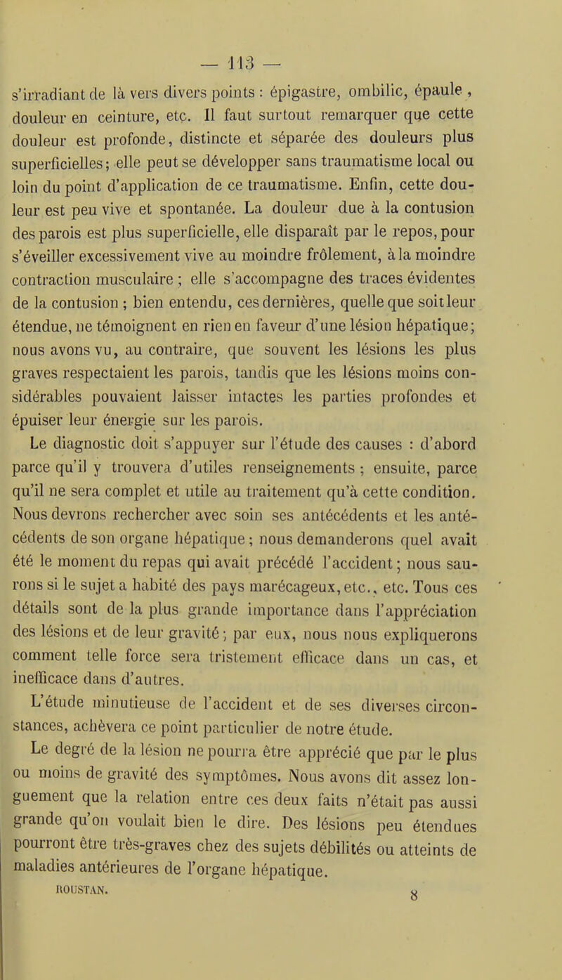 s’irradiant de là vers divers points : épigastre, ombilic, épaule , douleur en ceinture, etc. Il faut surtout remarquer que cette douleur est profonde, distincte et séparée des douleurs plus superficielles ; elle peut se développer sans traumatisme local ou loin du point d’application de ce traumatisme. Enfin, cette dou- leur est peu vive et spontanée. La douleur due à la contusion des parois est plus superficielle, elle disparaît par le repos, pour s’éveiller excessivement vive au moindre frôlement, à la moindre contraction musculaire ; elle s’accompagne des traces évidentes de la contusion ; bien entendu, ces dernières, quelle que soit leur étendue, ne témoignent en rien en faveur d’une lésion hépatique; nous avons vu, au contraire, que souvent les lésions les plus graves respectaient les parois, tandis que les lésions moins con- sidérables pouvaient laisser intactes les parties profondes et épuiser leur énergie sur les parois. Le diagnostic doit s’appuyer sur fétude des causes : d’abord parce qu’il y trouvera d’utiles renseignements ; ensuite, parce qu’il ne sera complet et utile au traitement qu’à cette condition. Nous devrons rechercher avec soin ses antécédents et les anté- cédents de son organe hépatique ; nous demanderons quel avait été le moment du repas qui avait précédé l’accident ; nous sau- rons si le sujet a habité des pays marécageux,etc., etc. Tous ces détails sont de la plus grande importance dans l’appréciation des lésions et de leur gravité ; par eux, nous nous expliquerons comment telle force sera tristement ellicace dans un cas, et inefficace dans d’autres. L’étude minutieuse de l’accident et de ses diverses circon- stances, achèvera ce point particulier de notre étude. Le degré de la lésion ne pouri'a être apprécié que par le plus ou moins de gravité des symptômes. Nous avons dit assez lon- guement que la relation entre ces deux faits n’était pas aussi grande qu on voulait bien le dire. Des lésions peu étendues pourront être très-graves chez des sujets débilités ou atteints de maladies antérieures de l’organe hépatique.