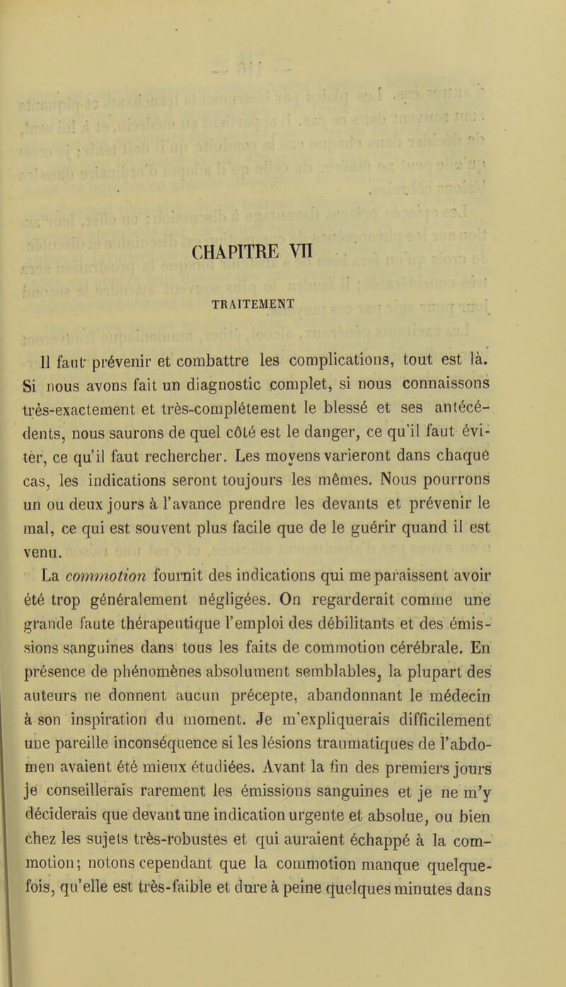 TRAITEMENT Il fanl* prévenir et combattre les complications, tout est là. Si nous avons fait un diagnostic complet, si nous connaissons très-exactement et très-complètement le blessé et ses antécé- dents, nous saurons de quel côté est le danger, ce qu'il faut évi- ter, ce qu’il faut rechercher. Les moyens varieront dans chaquè cas, les indications seront toujours les mêmes. Nous pourrons un ou deux jours à l’avance prendre les devants et prévenir le mal, ce qui est souvent plus facile que de le guérir quand il est venu. La commotion fournit des indications qui me paraissent avoir été trop généralement négligées. On regarderait comme une grande faute thérapeutique l’emploi des débilitants et des émis- sions sanguines dans tous les faits de commotion cérébrale. En présence de phénomènes absolument semblables, la plupart des auteurs ne donnent aucun précepte, abandonnant le médecin à son inspiration du moment. Je m'expliquerais difficilement une pareille inconséquence si les lésions traumatiques de l’abdo- men avaient été mieux étudiées. Avant la fin des premiers jours je conseillerais rarement les émissions sanguines et je ne m’y déciderais que devant une indication urgente et absolue, ou bien chez les sujets très-robustes et qui auraient échappé à la com- motion; notons cependant que la commotion manque quelque- fois, quelle est très-faible et dure à peine rtuelques minutes dans