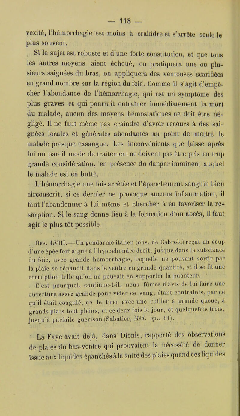 vexité, rhémorrhagie est moins à craindre et s’arrête seule le plus souvent. Si le sujet est robuste et d’une forte constitution, et que tous les autres moyens aient échoué, on pratiquera une ou plu- sieurs saignées du bras, on appliquera des ventouses scarifiées en grand nombre sur la région du foie. Gomme il s’agit d’empê- cher l’abondance de l’hémorrhagie, qui est un symptôme des plus graves et qui pourrait entraîner immédiatement la mort du malade, aucun des moyens hémostatiques ne doit être né- gligé. Il ne faut même pas craindre d’avoir recours à des sai- gnées locales et générales abondantes au point de mettre le malade presque exsangue. Les inconvénients que laisse après lui un pareil mode de traitement ne doivent pas être pris en trop grande considération, en présence du danger imminent auquel le malade est en butte. L’hémorrhagie une fois arrêtée et l’épanchement sanguin bien circonscrit, si ce dernier ne provoque aucune inflammation, il faut l’abandonner à lui-même et chercher à en favoriser la ré- sorption. Si le sang donne lieu à la formation d’un abcès, il faut agir le plus tôt possible. Obs. LVIII.— Un gendarme italien (obs. de Cabrole) reçut un coup d’une épée fort aiguë à l’hypochondre droit, jusque dans la substance du foie, avec grande hémorrhagie, laquelle ne pouvant sortir par la plaie se répandit dans le ventre en grande quantité, et il se fit une corruption telle qu’on ne pouvait en supporter la puanteur. C’est pourquoi, continue-t-il, nous fumes d’avis de lui faire une ouverture assez grande pour vider ce sang, étant contraints, par ce qu’il était coagulé, de le tirer avec une cuiller à grande queue, à grands plats tout pleins, et ce deux fois le jour, et quelquefois trois, jusqu’à parfaite guérison (Sabatier, Méd. op., 11). ^ La Paye avait déjà, dans Dionis, rapporté des observations de plaies du bas-ventre qui prouvaient la nécessité de donner issue aux liquides épanchés à la suité des plaies quand ces liquides