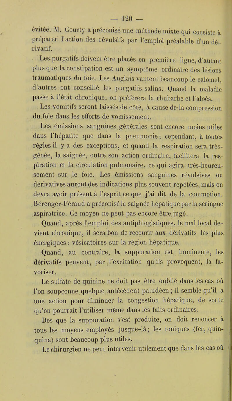— ^20 — évitée. VI. Courty ca préconisé une méthode mixte qui consiste à préparer 1 action des révulsifs par l’emploi préalable d’un dé- rivatif. Les purgatifs doivent être placés en première ligne, d’autant plus que la constipation est un symptôme ordinaire des lésions traumatiques du loie. Les Anglais vantent beaucoup le calomel, d’autres ont conseillé les purgatifs salins. Quand la maladie passe à l’étàt chronique, on préférera la rhubarbe et l’aloès. Les vomitifs seront laissés de côté, à cause de-la compression du foie dans les efforts de vomissement. Les émissions sanguines générales sont encore moins utiles dans l’hépatite que dans la pneumonie ; cependant, à toutes règles il y a des exceptions, et quand la respiration sera très- ■ gênée, la saignée, outre son action ordinaire, facilitera la res- ' piration et la circulation pulmonaire, ce qui agira très-heureu- sement sur le foie. Les émissions sanguines révulsives ou dérivatives auront des indications plus souvent répétées, mais on i devra avoir présent à l’esprit ce que j’ai dit de la commotion. Bérenger-Féraud a préconisé la saignée hépatique par la seringue aspiratrice. Ce moyen ne peut pas encore être jugé. Quand, après l’emploi des antiphlogistiques, le mal local de- vient chronique, il sera bon de recourir aux dérivatifs les plus énergiques : vésicatoires sur la région hépatique. Quand, au contraire, la suppuration est imminente, les dérivatifs peuvent, par l’excitation qu’ils provoquent, la fa- voriser. Le sulfate de quinine ne doit pas être oublié dans les cas où l’on soupçonne quelque antécédent paludéen; il semble qu’il a une action pour diminuer la congestion hépatique, de sorte qu’on pourrait l’utiliser même dans les faits ordinaires. Dès que la suppuration s’est produite, on doit renoncer à tous les moyens employés jusque-là; les toniques (fer, quin- quina) sont beaucoup plus utiles. Le chirurgien ne peut intervenir utilement que dans les cas où