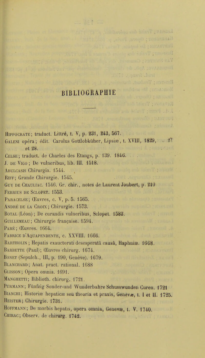 BIBLIOGRAPHIE Hippocrate; traduct. Littré, t. Y, p. 231, 243, 567. Galeni opéra; édit. Garolus Gottlobküher, Lipsiæ, t. XVIII, 1829, . 27 et 28. Celse; traduct. de Charles des Etangs, p. 139. 1846. . J. DE ViGO ; De vulneribus, lib. III. 1518. .\bulcasis Chirurgia. 1544. , Riff; Grande Chirurgie. 1545. Guy de Ghaüliac. 1546. Gr. cliir., notes de Laurent Joubert, p. 21Ü Ferrius de Sclopet. 1553. Paracelse; Œuvres, c. V, p. 5. 1565. André de la Croix; Chirurgie. 1573. Dotal (Léon) ; De curandis vulneribus, Sclopet. 1583. Guillemeau; Chirurgie française. 1594. Paré; Œuvres. 1664. Fabrice d’Aquapendente, c. XXVllI. 1666. Bartholin ; Hepatis exauctorati desesperatâ causâ, Haphuiæ. 1668. Barbette (Paul); Œuvres chirurg. 1674. Bonet (Sepulch., III, p. 190, Genève). 1679. Blanchard; Anat. pract. rational. 1688 Glisson; Opéra omnia. 1691. Manghetti; Biblioth. chirurg. 1721 Purmann; Fünfzig Sonder-und VVunderbahre Schusswunden Guren. 1721 Bianchi; Historiæ hepaticæ seu theoria et praxis, Genevde, t. I et H. 1725. Heister; Chirurgie. 1731. Hoffmann; De morbis hepatis, opéra omnia, Genevæ, t. V. 1740. Chirac; Observ. de chirurg. 1742.