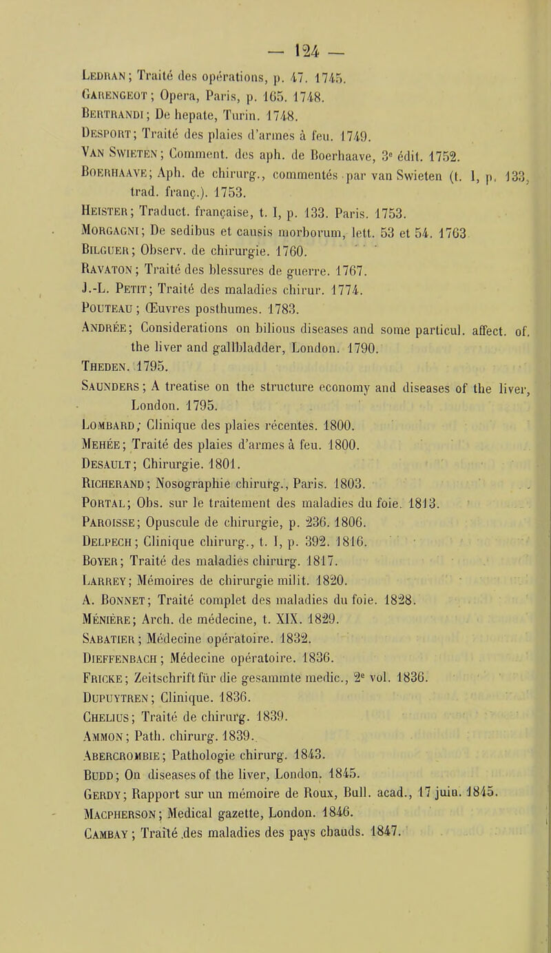 Ledfian; Traité des opérations, p. 47. 1745. (Iakengeot; Opéra, Paris, p. 1G5. 1748. Beiitrandi; De hepate, Turin. 1748. Despout; Traité des plaies d’armes à feu. 1749. Van Svvieten; Comment, des aph. de Boerhaave, 3» édit. 1752. Boerha.ave; Aph. de chirurg., commentés par van Swieten (t. 1, p. 133, trad. franç.). 1753. Heister; Traduct. française, t. I, p. 133. Paris. 1753. Morgagni; De sediljus et causis morborum, lett. 53 et 54. 1763 Bilguer; Observ. de chirurgie. 1760. Ravaton ; Traité des blessures de guerre. 1767. J.-L. Petit; Traité des maladies chirur. 1774. PouTEAU ; Œuvres posthumes. 1783. •Andrée; Considérations on bilious diseases and some particul. affect, of. the liver and gallbladder, London. 1790. Theden. 1795. Saunders ; A treatise on the structure economy and diseases of the liver, London. 1795. Lombard; Clinique des plaies récentes. 1800. Mehée; Traité des plaies d’armes à feu. 1800. Desault; Chirurgie. 1801. Richerand; Nosographie chirurg., Paris. 1803. Portal; Obs. sur le traitement des maladies du foie. 1813. Paroisse; Opuscule de chirurgie, p. 236.1806. Delpech; Clinique chirurg., t. 1, p. 392. 1816. Boyer; Traité des maladies chirurg. 1817. Larrey; Mémoires de chirurgie milit. 1820. A. Bonnet; Traité complet des maladies du foie. 1828. Ménière; Arch. de médecine, t. XIX. 1829. Sabatier; Médecine opératoire. 1832. Dieffenbach; Médecine opératoire. 1836. Fricke; Zeitschrift fur die gesammte medic., 2' vol. 1836. Dupuytren; Clinique. 1836. Cheliüs; Traité de chirurg. 1839. Ammon; Path. chirurg. 1839., Abercrombie; Pathologie chirurg. 1843. Büdd; On diseases of the liver, London. 1845. Gerdy; Rapport sur un mémoire de Roux, Bull, acad., 17 juin. 1845. Macpherson; Medical gazette, London. 1846. Cambay ; Traité .des maladies des pays chauds. 1847.