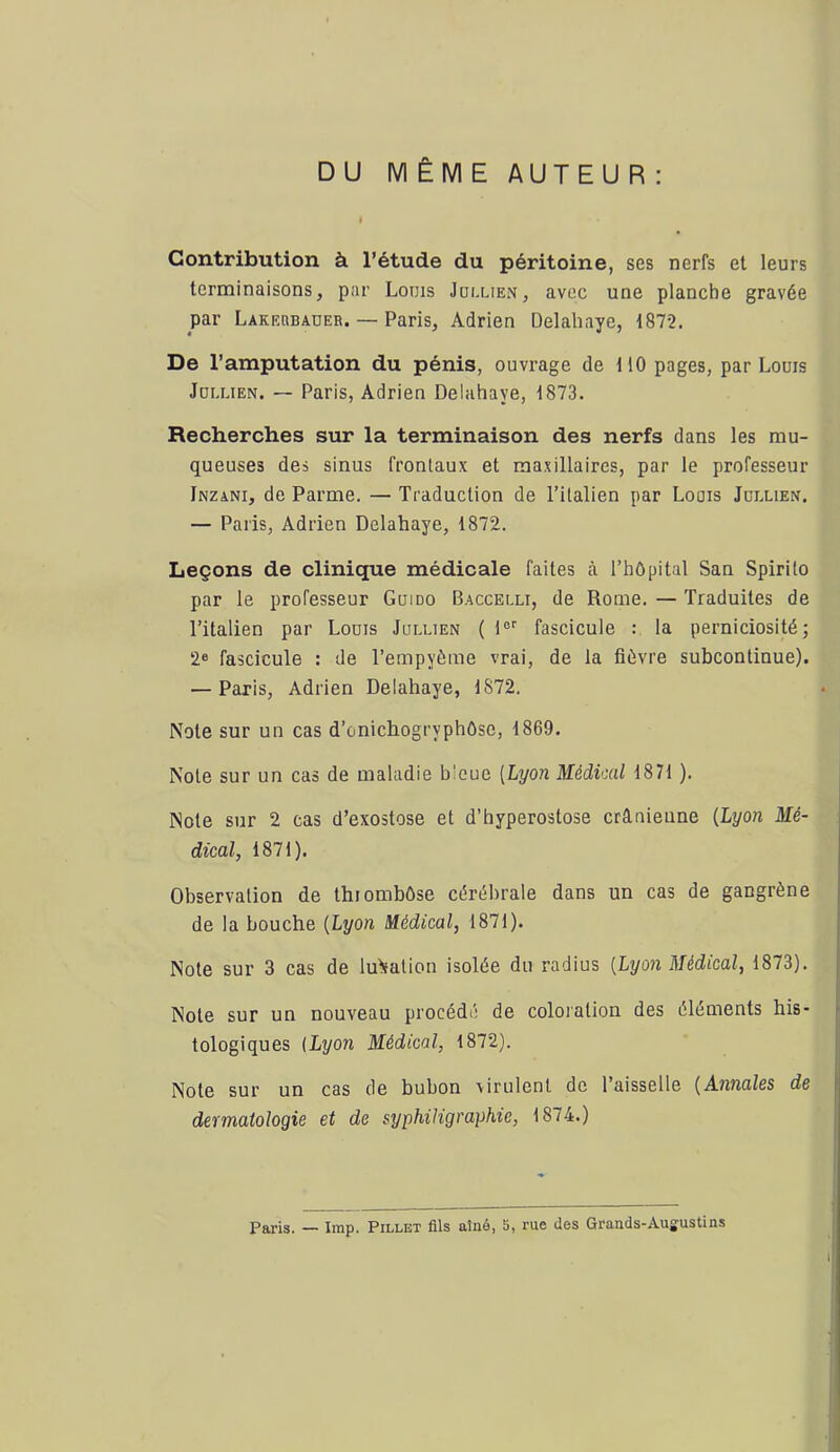 DU MÊME AUTEUR : Contribution à l’étude du péritoine, ses nerfs et leurs terminaisons, par Louis Jollien, avec une planche gravée par Lakrubaüer. — Paris, Adrien Delahaye, 1872. De l’amputation du pénis, ouvrage de 110 pages, par Louis Joi.uEN. — Paris, Adrien Delahaye, 1873. Recherches sur la terminaison des nerfs dans les mu- queuses des sinus frontaux et maxillaires, par le professeur Inzani, de Parme. — Traduction de l’italien par Louis Jüixien. — Paris, Adrien Delahaye, 1872. Leçons de clinique médicale faites à. l’hôpital San Spirito par le professeur Gui do Baccelli, de Rome. — Traduites de l’italien par Louis Jullien ( 1°'' fascicule : la perniciosité; 2® fascicule : de l’empyéme vrai, de la fièvre subcontinue). — Paris, Adrien Delahaye, 1872. Note sur un cas d’onichogryphOse, 1869. Note sur un cas de maladie bleue [Lyon Médical 1871 ). Note sur 2 cas d’exostose et d’hyperostose crânienne [Lyon Mé- dical, 1871). Observation de thrombôse cérébrale dans un cas de gangrène de la bouche [Lyon Médical, 1871). Note sur 3 cas de lu'ïation isolée du radius [Lyon Médical, 1873). Note sur un nouveau procédé de coloration des éléments his- tologiques {Lyon Médical, 1872). Note sur un cas de bubon virulent de 1 aisselle [Annales de dermatologie et de syphiJigraphie, 1874.) Paris. — lmp. Pillet fils aîné, 5, rue des Grands-Augustins