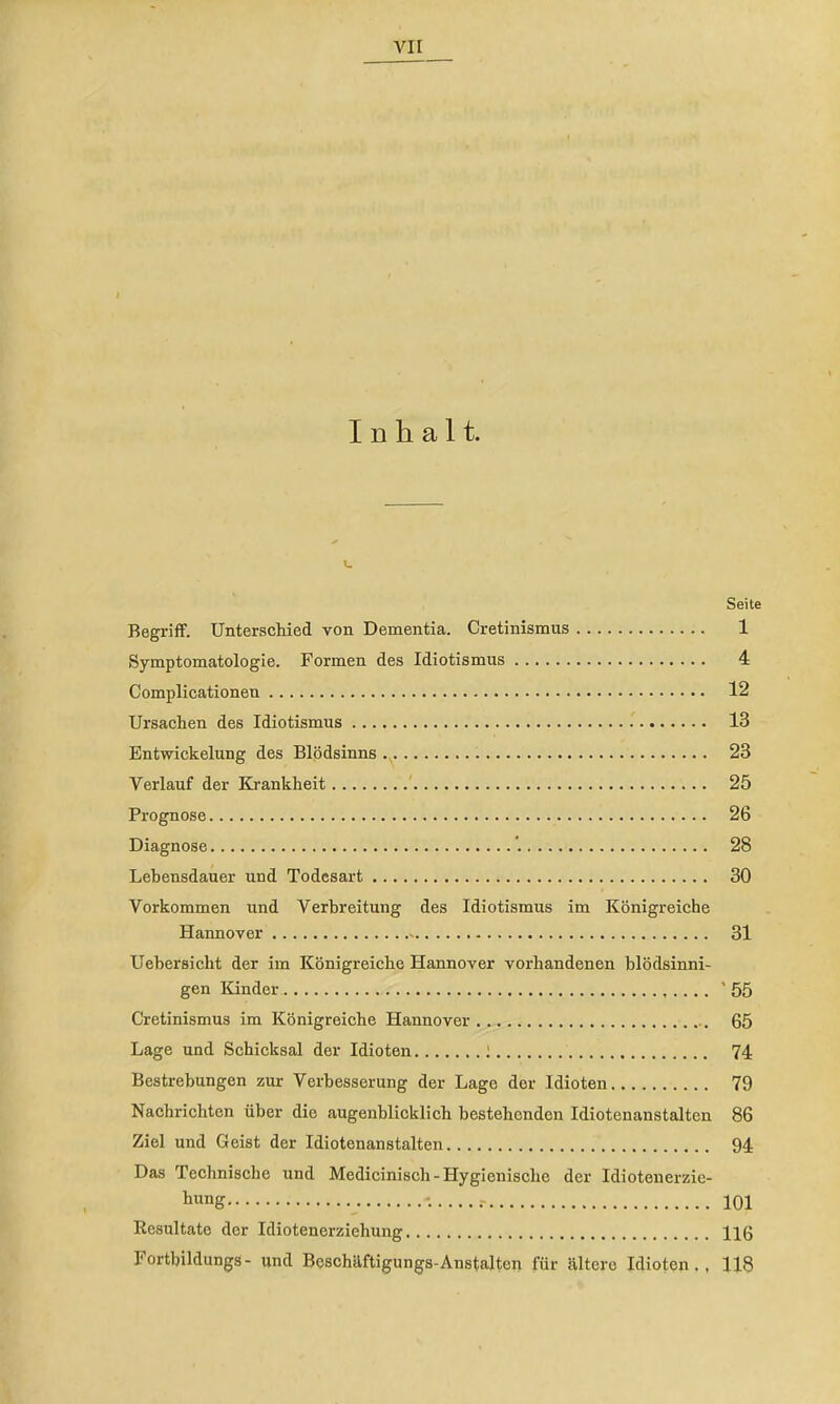 [■ » t • i Inhalt. Seite Begriff. Unterschied von Dementia. Cretinismus 1 Symptomatologie. Formen des Idiotismus 4 Complicationen 12 Ursachen des Idiotismus 13 Entwickelung des Blödsinns 23 Verlauf der Krankheit ' 25 Prognose 26 Diagnose ’. 28 Lebensdauer und Todesart 30 Vorkommen und Verbreitung des Idiotismus im Königreiche Hannover 31 Uehersicht der im Königreiche Hannover vorhandenen blödsinni- gen Kinder '55 Cretinismus im Königreiche Hannover 65 Lage und Schicksal der Idioten ; 74 Bestrebungen zur Verbesserung der Lage der Idioten 79 Nachriehten über die augenblicklich bestehenden Idiotenanstalten 86 Ziel und Geist der Idiotenanstalten 94 Das Teehnische und Medicinisch-Hygienische der Idiotenerzie- liung 101 Resultate der Idiotenerziehung 11 ß Fortbildungs- und Beschäftigungs-Anstalten für ältere Idioten., 118