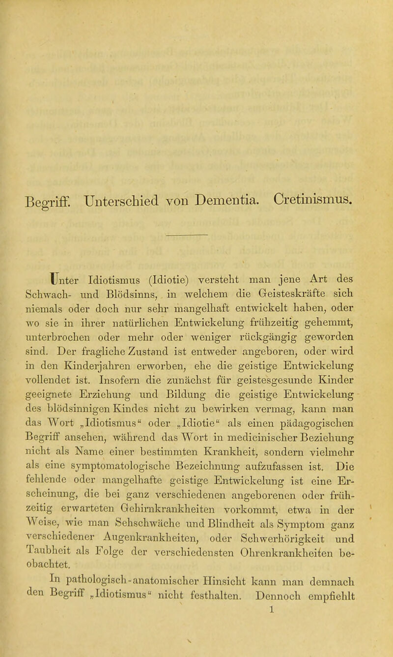 BeoTiif. Unterschied von Dementia. Cretinismus. O Unter Idiotismus (Idiotie) versteht man jene Art des Schwach- und Blödsinns, in welchem die Geisteskräfte sich niemals oder doch nur sehr mangelhaft entwickelt haben, oder wo sie in ihrer natürlichen Entwickelung frühzeitig gehemmt, unterbrochen oder mehr oder weniger rückgängig geworden sind. Der fragliche Zustand ist entweder angeboren, oder wird in den Kinderjahren erworben, ehe die geistige Entwickelung vollendet ist. Insofern die zunächst für geistesgesunde Kinder geeignete Erziehung und Bildung die geistige Entwickelung des blödsinnigen Kindes nicht zu bewirken vermag, kann man das Wort „Idiotismus“ oder „Idiotie“ als einen pädagogischen Begriff ansehen, während das Wort in medicinischer Beziehung nicht als Name einer bestimmten Krankheit, sondern vielmehr als eine symptomatologische Bezeichnung aufzufassen ist. Die feldende oder mangelhafte geistige Entwickelung ist eine Er- scheinung, die bei ganz verschiedenen angeborenen oder früh- zeitig erwarteten Gehirnkrankheiten vorkommt, etwa in der Weise, wie man Sehschwäche und Blindheit als Symptom ganz verschiedener Augenkrankheiten, oder Schwerhörigkeit und Taubheit als Folge der verschiedensten Ohrenkrankheifen be- obachtet. In pathologisch-anatomischer Hinsicht kann man demnach den Begriff „Idiotismus“ nicht festhalten. Dennoch empfiehlt