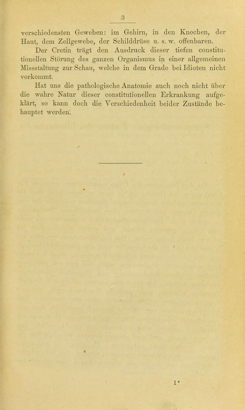 verschiedensten Geweben; im Gehirn, in den Knochen, der Haut, dem Zellgewebe, der Schilddrüse u. s. w. offenbaren. Der Cretin trägt den Ausdruck dieser tiefen constitu- tioneilen Störung des ganzen Organismus in einer allgemeinen Missstaltung zur Schau, welche in dem Grade bei Idioten nicht vorkommt. ' Hat uns die pathologische Anatomie auch noch nicht über die wahre Natur dieser constitutioneilen Erkrankung aufge- klärt, so kann doch die Verschiedenheit beider Zustände be- hauptet werden'. t \