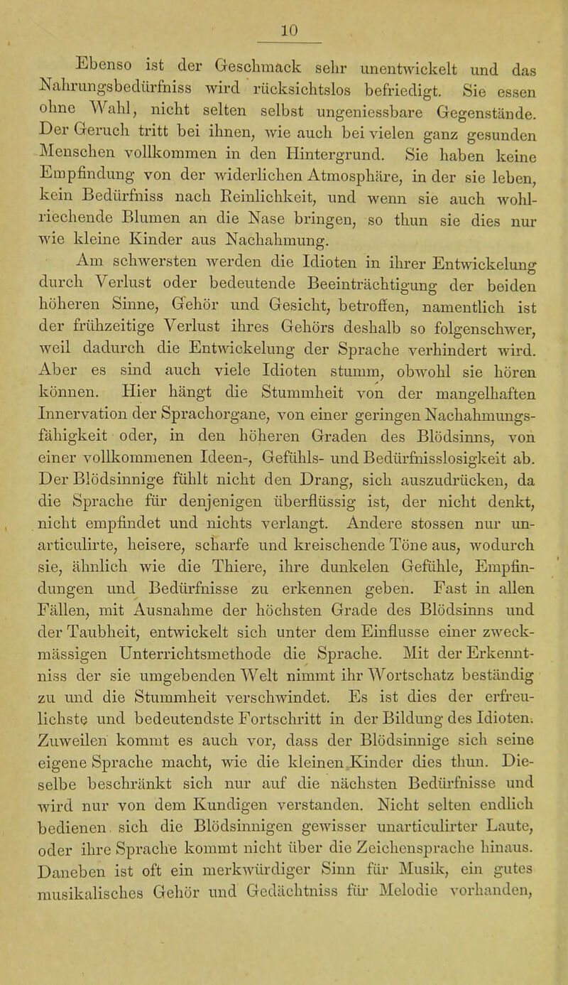 Ebenso ist der Geschmack sehr unentwickelt und das Nalirungsbedürfniss wird rücksichtslos befriedigt. Sie essen ohne Wahl, nicht selten selbst ungeniessbare Gegenstände. Der Geruch tritt bei ihnen, wie auch bei vielen ganz gesunden Menschen vollkommen in den Hintergrund. Sie haben keine Empfindung von der widerlichen Atmosphäre, in der sie leben, kein Bedtu'fniss nach Reinlichkeit, und wenn sie auch Avohl- riechende Blumen an die Nase bringen, so thun sie dies nur wie kleine Kinder aus Nachahmung. Am schwersten Averden die Idioten in ihrer Entwickelung durch Verlust oder bedeutende Beeinträchtigung der beiden höheren Sinne, Gehör und Gesicht, betroffen, namentlich ist der frühzeitige Verlust ihres Gehörs deshalb so folgenschwer, weil dadurch die Entwickelung der Sprache verhindert wird. Aber es sind auch viele Idioten stumm, obwohl sie hören können. Hier hängt die Stummheit von der mangelhaften Innervation der Spx'achorgane, von einer geringen Nachahmungs- fähigkeit oder, in den höheren Graden des Blödsinns, von einer vollkommenen Ideen-, Gefühls- und Bedürfnisslosigkeit ab. Der Blödsinnige fühlt nicht den Drang, sich auszudrücken, da die Sprache für denjenigen überflüssig ist, der nicht denkt, nicht empfindet und nichts verlangt. Andere stossen nur un- articulirte, heisere, scharfe und kreischende Töne aus, wodurch sie, ähnlich wie die Thiere, ihre dunkelen Gefühle, Empfin- dungen und Bedürfnisse zu erkennen geben. Fast in allen Fällen, mit Ausnahme der höchsten Grade des Blödsinns und der Taubheit, entwickelt sich unter dem Einflüsse einer zweck- mässigen Unterrichtsmethode die Sprache. Mit der Erkennt- niss der sie umgebenden Welt nimmt ihr AVortschatz beständig zu und die Stummheit verscliAvindet. Es ist dies der erfreu- lichste und bedeutendste Fortschritt in der Bildung des Idioten. Zuweilen kommt es auch vor, dass der Blödsinnige sich seine eigene Sprache macht, wie die kleinen Kinder dies thun. Die- selbe beschränkt sich nur auf die nächsten Bedürfnisse und Avird nur von dem Kundigen verstanden. Nicht selten endlich bedienen sich die Blödsinnigen gCAvisser unarticulirter Laute, oder ihre Sprache kommt nicht über die Zeichensprache hinaus. Daneben ist oft ein merkAVÜrdiger Sinn für Musik, ein gutes musikalisches Gehör und Gedächtniss für Melodie vorhanden.