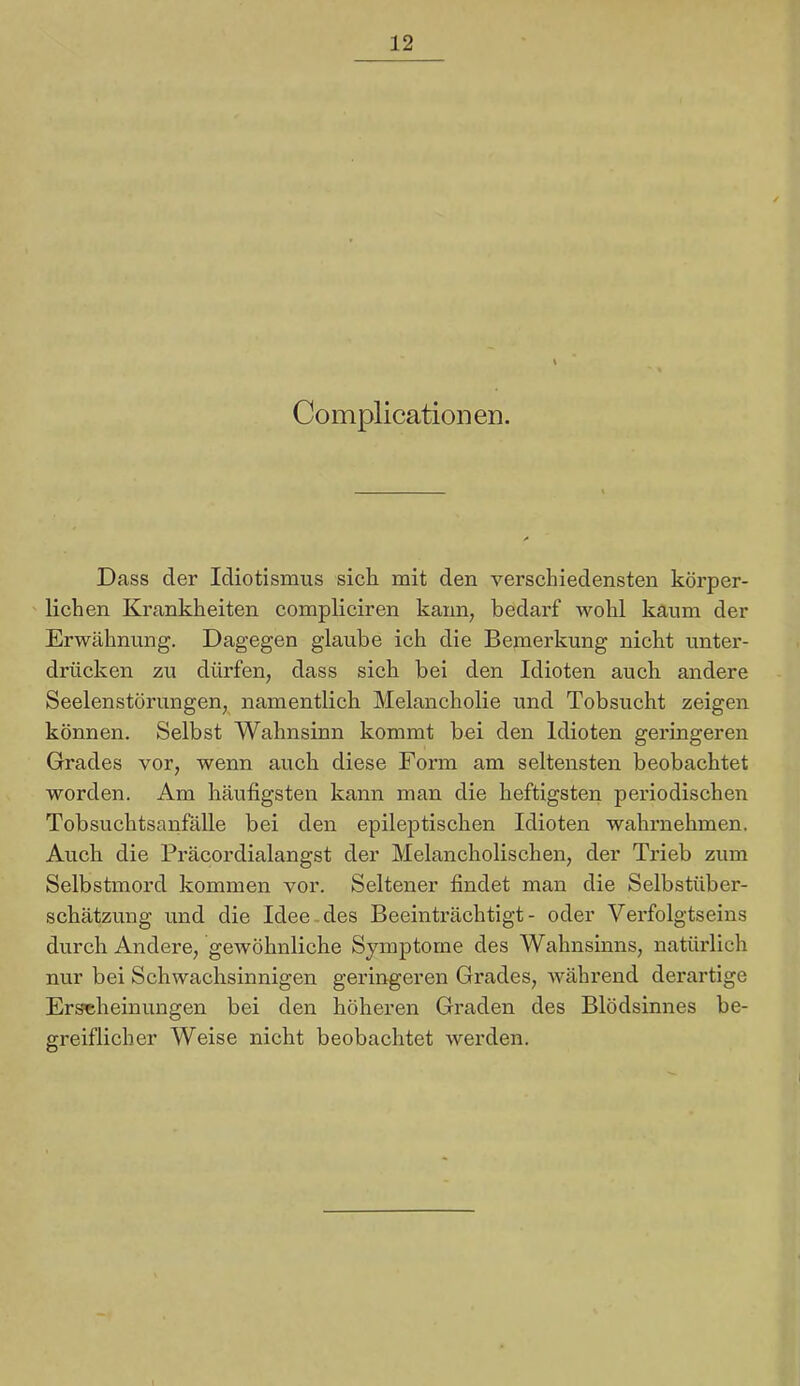 Complicationen. Dass der Idiotismus sich mit den verschiedensten körper- lichen Krankheiten compliciren kann, bedarf wohl kaum der Erwähnung. Dagegen glaube ich die Bemerkung nicht unter- drücken zu dürfen, dass sich bei den Idioten auch andere Seelenstörungen, namentlich Melancholie und Tobsucht zeigen können. Selbst Wahnsinn kommt bei den Idioten geringeren Grades vor, wenn auch diese Form am seltensten beobachtet worden. Am häufigsten kann man die heftigsten periodischen Tobsuchtsanfälle bei den epileptischen Idioten wahrnehmen. Auch die Präcordialangst der Melancholischen, der Trieb zum Selbstmord kommen vor. Seltener findet man die Selbstüber- schätzung und die Idee-des Beeinträchtigt- oder Verfolgtseins durch Andere, gewöhnliche Symptome des Wahnsinns, natihlich nur bei Schwachsinnigen geringeren Grades, während derartige Erscheinungen bei den höheren Graden des Blödsinnes be- greiflicher Weise nicht beobachtet werden.