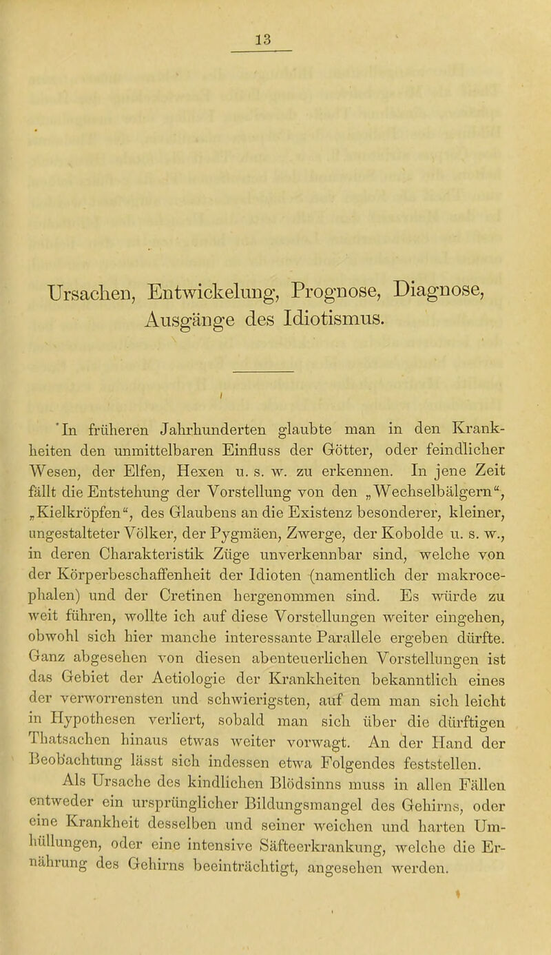 UrsaclieD, EntwickeluDg, Prognose, Diagnose, Ausgänge des Idiotismus. ‘In früheren Jahrhunderten glaubte man in den Krank- heiten den unmittelbaren Einfluss der Göttei’, oder feindlicher Wesen, der Elfen, Hexen u. s. w. zu erkennen. In jene Zeit fällt die Entstehung der Vorstellung von den „Wechselbälgern“, „Kielkröpfen“, des Glaubens an die Existenz besonderer, kleiner', ungestalteter Völker, der Pygmäen, Zwerge, der Kobolde u. s. w., in deren Charakteristik Züge unverkennbar sind, welche von der Körperbeschafifenheit der Idioten (namentlich der makroce- phalen) und der Cretinen hergenommen sind. Es würde zu weit führen, wollte ich auf diese Vorstellungen weiter eingehen, obwohl sich hier manche interessante Parallele ergeben dürfte. Ganz abgesehen von diesen abenteuerlichen Vorstellungen ist das Gebiet der Aetiologie der Krankheiten bekanntlich eines der verworrensten und schwierigsten, auf dem man sich leicht in Hypothesen verliert, sobald man sich über die dürftigen Thatsachen hinaus etwas weiter vorwagt. An der Hand der Beobachtung lässt sich indessen etwa Folgendes feststellen. Als Ursache des kindlichen Blödsinns muss in allen Fällen entweder ein ursprünglicher Bildungsmangel des Gehirns, oder eine Krankheit desselben und seiner weichen und harten Um- hüllungen, oder eine intensive Säfteerkrankung, welche die Er- nährung des Gehirns beeinträchtigt, angesehen werden. %