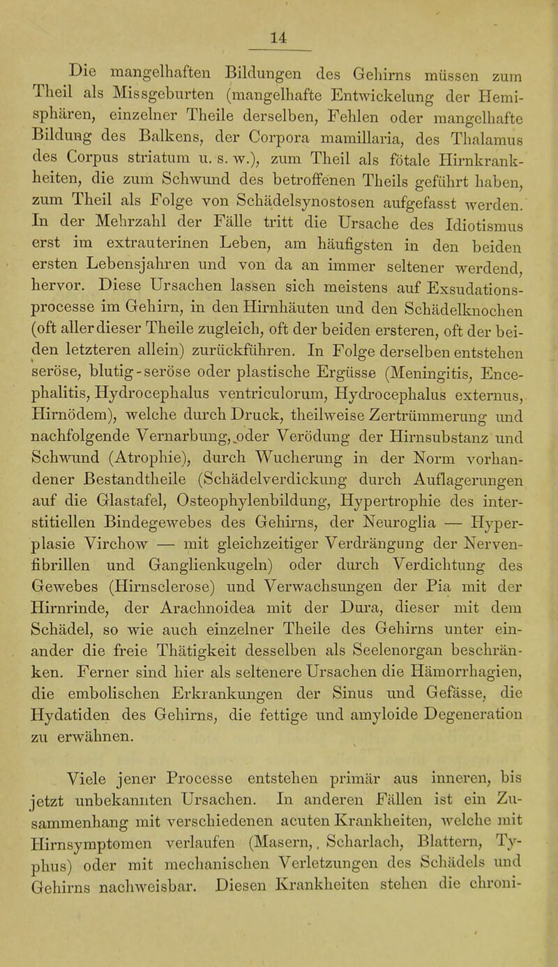Die mangelhaften Bildungen des Gehirns müssen zum Theil als Missgeburten (mangelhafte Entwickelung der Hemi- sphären, einzelner Theile derselben, Fehlen oder mangelhafte Bildung des Balkens, der Corpora mamillaria, des Thalamus des Corpus striatum u. s. w.), zum Theil als fötale Hirnkrank- heiten, die zum Schwund des betroffenen Theils geführt haben, zum Theil als Folge von Schädelsynostosen aufgefasst werden. In der Mehrzahl der Fälle tritt die Ursache des Idiotismus erst im extrauterinen Leben, am häufigsten in den beiden ersten Lebensjahren und von da an immer seltener werdend, hervor. Diese Ursachen lassen sich meistens auf Exsudations- processe im Gehirn, in den Hirnhäuten und den Schädelknochen (oft aller dieser Theile zugleich, oft der beiden ei’steren, oft der bei- den letzteren allein) zurückführen. In Folge derselben entstehen seröse, blutig-seröse oder plastische Ergüsse (Meningitis, Ence- phalitis, Hydrocephalus ventriculorum, Hydi’ocephalus externus, Hirnödem), welche durch Druck, theilweise Zertrümmerung imd nachfolgende Vernarbung, ^oder Verödung der Hirnsubstanz und Schnumd (Atrophie), durch Wucherung in der Norm vorhan- dener Bestandtheile (Schädelverdickung durch Auflagerungen auf die Glastafel, Osteophylenbildung, Hypertrophie des inter- stitiellen Bindegewebes des Gehirns, der Neuroglia — Hyper- plasie Virchow — mit gleichzeitiger Verdrängung der Nerven- fibrillen und Ganglienkugeln) oder durch Verdichtung des Gewebes (Hirn sei er ose) und Verwachsungen der Pia mit der Hirnrinde, der Arachnoidea mit der Dura, dieser mit dem Schädel, so wie auch einzelner Theile des Gehinis unter ein- ander die freie Thätigkeit desselben als Seelenorgan beschrän- ken. Ferner sind hier als seltenere Ursachen die Hämorrhagien, die embolischen Erkrankungen der Sinus und Gefässe, die Hydatiden des Gehirns, die fettige und amyloide Degeneration zu erwähnen. Viele j’ener Processe entstehen primär aus inneren, bis jetzt unbekannten Ursachen. In anderen Fällen ist ein Zu- sammenhang mit verschiedenen acuten Krankheiten, Avelche mit Hirnsymptomen verlaufen (Masern,, Scharlach, Blattern, Ty- phus) oder mit mechanischen Verletzungen des Schädels und Gehirns nachweisbar. Diesen Krankheiten stehen die chroni-