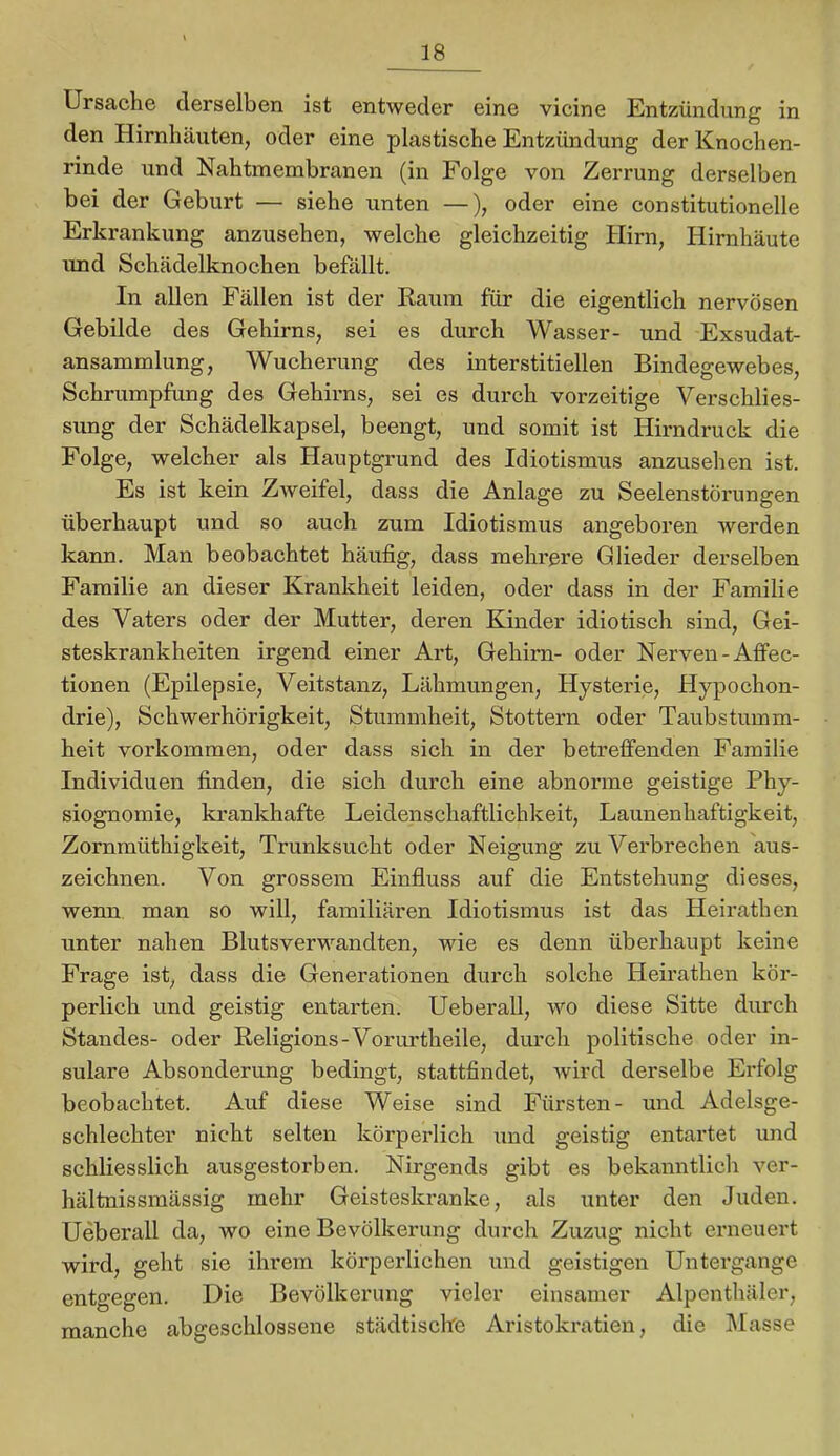 Ursache derselben ist entweder eine vicine Entzündung in den Hirnhäuten, oder eine plastische Entzündung der Knochen- rinde und Nahtmembranen (in Folge von Zerrung derselben bei der Geburt — siehe unten —), oder eine constitutioneile Erkrankung anzusehen, welche gleichzeitig Hirn, Hirnhäute imd Schädelknochen befällt. In allen Fällen ist der Kaum für die eigentlich nervösen Gebilde des Gehirns, sei es durch Wasser- und Exsudat- ansammlung, Wucherung des interstitiellen Bindegewebes, Schrumpfung des Gehirns, sei es durch vorzeitige Verschlies- sung der Schädelkapsel, beengt, und somit ist Hirndruck die Folge, welcher als Hauptgrund des Idiotismus anzusehen ist. Es ist kein Zweifel, dass die Anlage zu Seelenstörungen überhaupt und so auch zum Idiotismus angeboren werden kann. Man beobachtet häufig, dass mehrere Glieder derselben Familie an dieser Krankheit leiden, oder dass in der Familie des Vaters oder der Mutter, deren Kinder idiotisch sind, Gei- steskrankheiten irgend einer Art, Gehirn- oder Nerven-Aflfec- tionen (Epilepsie, Veitstanz, Lähmungen, Hysterie, Hypochon- drie), Schwerhörigkeit, Stummheit, Stottern oder Taubstumm- heit verkommen, oder dass sich in der betreffenden Familie Individuen finden, die sich durch eine abnonne geistige Phy- siognomie, krankhafte Leidenschaftlichkeit, Launenhaftigkeit, Zornmüthigkeit, Trunksucht oder Neigung zu Verbrechen aus- zeichnen. Von grossem Einfluss auf die Entstehung dieses, wenn man so will, familiären Idiotismus ist das Heirathen unter nahen Blutsverwandten, wie es denn überhaupt keine Frage ist, dass die Generationen durch solche Heirathen kör- perlich und geistig entarten. Ueberall, wo diese Sitte durch Standes- oder Religions-Vorurtheile, durch politische oder in- sulare Absonderung bedingt, stattfindet, wird derselbe Erfolg beobachtet. Auf diese Weise sind Fürsten- und Adelsge- schlechter nicht selten körperlich und geistig entartet und schliesslich ausgestorben. Nirgends gibt es bekanntlicli ver- hältnissmässig mehr Geisteskranke, als unter den Juden. Ueberall da, wo eine Bevölkerung durch Zuzug nicht erneuert wird, geht sie ihrem körperlichen und geistigen Untergange entgegen. Die Bevölkerung vieler einsamer Alpenthäler, manche abgeschlossene städtische Aristokratien, die IMasse