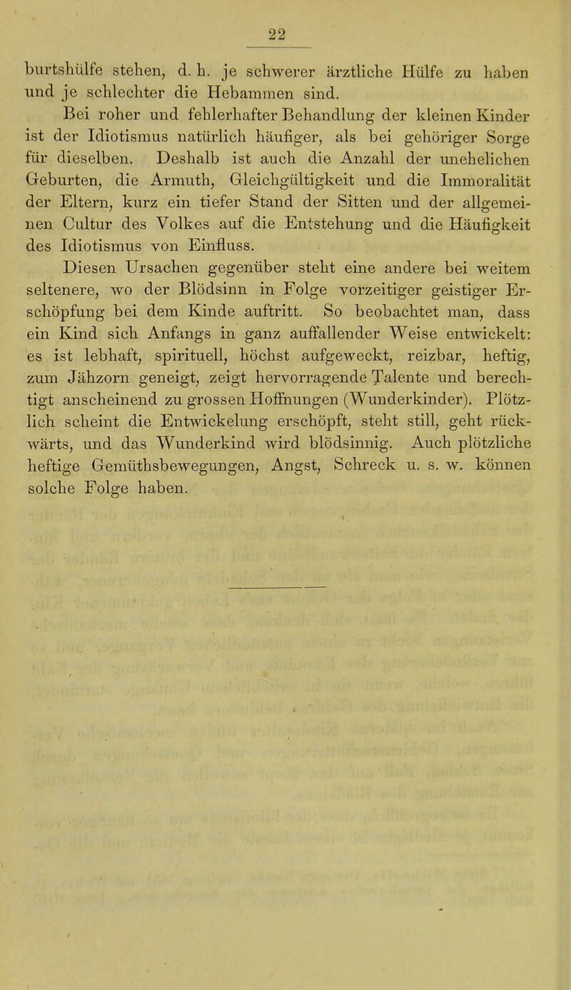 burtshülfe stehen, d. h. je schwerer ärztliche Hülfe zu haben und je schlechter die Hebammen sind. Bei roher und fehlerhafter Behandlung der kleinen Kinder ist der Idiotismus natürlich häufiger, als bei gehöriger Sorge für dieselben. Deshalb ist auch die Anzahl der unehelichen Gebui'ten, die Armuth, Gleichgültigkeit und die Immoralität der Eltern, kurz ein tiefer Stand der Sitten und der alDemei- nen Cultur des Volkes auf die Entstehung und die Häufigkeit des Idiotismus von Einfluss. Diesen Ursachen gegenüber steht eine andere bei weitem seltenere, wo der Blödsinn in Folge vorzeitiger geistiger Er- schöpfung bei dem Kinde auftritt. So beobachtet man, dass ein Kind sich Anfangs in ganz auffallender Weise entwickelt: es ist lebhaft, spirituell, höchst aufgeweckt, reizbar, heftig, zum Jähzorn geneigt, zeigt hervorragende Talente und berech- tigt anscheinend zu grossen Hoffiiungen (Wunderkinder). Plötz- lich scheint die Entwickelung erschöpft, steht still, geht rück- wärts, und das Wunderkind wird blödsinnig. Auch plötzliche heftige Gemüthsbewegungen, Angst, Schreck u. s. w. können solche Folge haben.