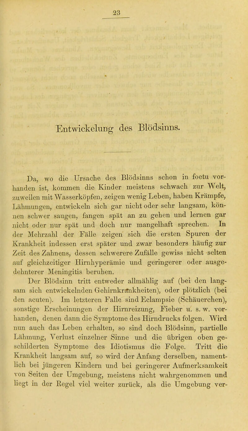 EntwickeluDg des Blödsinns. Da, wo die Ursache des Blödsinns schon in foetu vor- handen ist, kommen die Kinder meistens schwach zur Welt, zuweilen mit Wasserköpfen, zeigen wenig Lehen, haben Krämpfe, Lähmungen, entwickeln sich gar nicht oder sehr langsam, kön- nen schwer saugen, fangen spät an zu gehen und lernen gar nicht oder nur spät und doch nur mangelhaft sprechen. In der Mehrzahl der Fälle zeigen sich die ersten Spuren der Krankheit indessen erst später und zwar besonders häufig zur Zeit des Zahnens, dessen schwerere Zufälle gewiss nicht selten auf gleichzeitiger Hirnhyperämie und geringerer oder ausge- dehnterer Meningitis beruhen. Der Blödsinn tritt entweder allmählig auf (bei den lang- sam sich entwickelnden Gehirnkrjtnkheiten), oder plötzlich (bei den acuten). Im letzteren Falle sind Eclampsie (Schäuerchen), sonstige Erscheinungen der Hirnreizung, Fieber u. s. w. vor- handen, denen dann die Symptome des Hirndrucks folgen. Wird nun auch das Leben erhalten, so sind doch Blödsinn, partielle Lähmung, Verlust einzelner Sinne und die übrigen oben ge- schilderten Symptome des Idiotismus die Folge. Tritt die Krankheit langsam auf, so wird der Anfang derselben, nament- lich bei jüngeren Kindem und bei geringerer Aufmerksamkeit von Seiten der Umgebung, meistens nicht wahrgenommen und liegt in der Regel viel weiter zurück, als die Umgebung ver-