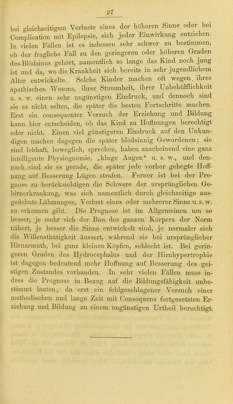 bei gleichzeitigem Verluste eines der höheren Sinne oder bei Complication mit Epilepsie, sich jeder Einwirkung entziehen. In vielen Fällen ist es indessen sehr schwer zu bestimmen, ob der fragliche Fall zu den geringeren oder höheren Graden des-Blödsinns gehört, namentlich so lange das Kind noch jung ist und da, wo die Krankheit sich bereits in sehr jugendlichem Alter entwickelte. Solche Kinder machen oft wegen, ihies apathischen Wesens, ihrer Stummheit, ihrer Unbehülflichkeit u. s. w. einen sehr ungünstigen Eindruck, und dennoch sind sie es nicht selten, die später die besten Fortschritte machen. Erst ein consequenter Versuch der Erziehung und Bildung kann hier entscheiden, ob das Kind zu Hoffnungen berechtigt oder nicht. Einen viel günstigeren Eindruck auf den Unkun- digen machen dagegen die später blödsinnig Gewordenen; sie sind lebhaft, beweglich, sprechen, haben anscheinend eine ganz intelligente Physiognomie, „kluge Augen“ u. s. w., und den- noch sind sie es gerade, die später jede vorher gehegte Hoff- nung auf Besserung Lügen strafen. Ferner ist bei der Pro- gnose zu berücksichtigen die Schwere der ursprünglichen Ge- hirnerkrankung, was sich namentlich durch gleichzeitige aus- gedehnte Lähmungen, Verlust eines öder mehrerer Sinne u. s. av. zu erkennen gibt. Die Prognose ist im Allgemeinen um so besser, je mehr sich der Bau des ganzen Körpers der Norm nähert, je besser die Sinne entwickelt sind, je normaler sich die VN^illensthätigkeit äussert, während sie bei ursprünglicher Hirnarmuth, bei ganz kleinen Köpfen, schlecht ist. Bei gerin- geren Graden des Hydrocephalus und der Plirnhypertrophie ist dagegen bedeutend mehr Hoffnung auf Besserung des gei- stigen Zustandes vorhanden. In sehr vielen Fällen muss in- dess die Prognose in Bezug auf die Bildungsfähigkeit unbe- stimmt lauten, da erst ein fehlgeschlagener Versuch einer methodischen und lange Zeit mit Consequenz fortgesetzten Er- ziehung und Bildung zu einem ungünstigen Urtheil berechtigt.