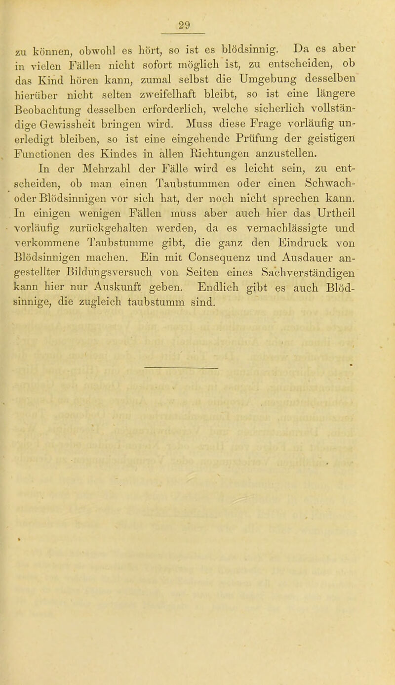 zu können, obwohl es hört, so ist es blödsinnig. Da es aber in vielen Fällen nicht sofort möglich ist, zu entscheiden, ob das Kind hören kann, zumal selbst die Umgebung desselben hierüber nicht selten zweifelhaft bleibt, so ist eine längere Beobachtung desselben erforderlich, welche sicherlich vollstän- dige Gewissheit bringen wird. Muss diese Frage vorläufig un- erledigt bleiben, so ist eine eingehende Prüfung der geistigen Functionen des Kindes in allen Richtungen anzustellen. In der Mehrzahl der Fälle wird es leicht sein, zu ent- scheiden, ob man einen Taubstummen oder einen Schwach- oder Blödsinnigen vor sich hat, der noch nicht sprechen kann. In einigen wenigen Fällen muss aber auch hier das Urtheil vorläufig zurückgehalten werden, da es vernachlässigte und verkommene Taubstumme gibt, die ganz den Eindruck von Blödsinnigen machen. Ein mit Consequenz und Ausdauer an- gestellter Bildungsversuch von Seiten eines Sachverständigen kann hier nur Auskunft geben. Endlich gibt es auch Blöd- sinnige, die zugleich taubstumm sind.