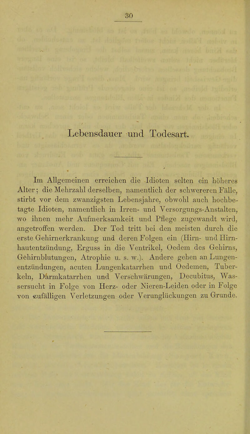 Lebensdauer -und Todesart. Im Allgemeinen erreichen die Idioten selten ein höheres Alter; die Mehrzahl derselben, namentlich der schwereren Fälle, stirbt vor dem zwanzigsten Lebensjahre, obwohl auch hochbe- tagte Idioten, namentlich in Irren- und Versorgungs-Anstalten, wo ihnen mehr Aufmerksamkeit und Pflege zugewandt wird, angetroflfen werden. Der Tod tritt bei den meisten durch die erste Gehirnerkrankung und deren Folgen ein (Hirn- und Hirn- hautentzündung, Erguss in die Ventrikel, Oedem des Gehirns, Gehirnblutungen, Atrophie u. s. w.). Andere gehen an Lungen- entzündungen, acuten Lungenkatari'hen und Oedemen, Tuber- keln, Dhrmkatarrhen und Verschwärungen, Decubitus, Was- sersucht in Folge von Herz- oder Nieren-Leiden oder in Folge von cufälligen Verletzungen oder Verunglückungen zu Grunde.
