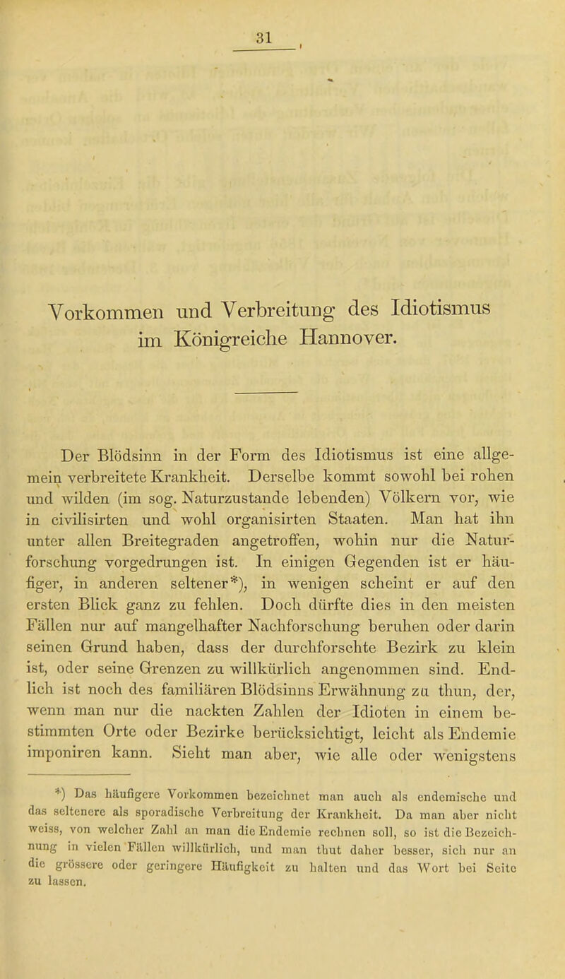 Vorkommen und Verbreitung des Idiotismus im Königreiche Hannover. Der Blödsinn in der Form des Idiotismus ist eine allge- mein verbreitete Krankheit. Derselbe kommt sowohl bei rohen und wilden (im sog. Naturzustände lebenden) Völkern vor, wie in civilisirten und wohl organisirten Staaten. Man bat ihn unter allen Breitegraden angetroffen, wohin nur die Natur- forschung vorgedrungen ist. In einigen Gegenden ist er häu- figer, in anderen seltener*), in Avenigen scheint er auf den ersten Blick ganz zu fehlen. Doch dürfte dies in den meisten Fällen nur auf mangelhafter Nachforschung beruhen oder darin seinen Grund haben, dass der durchforschte Bezirk zu klein ist, oder seine Grenzen zu willkürlich angenommen sind. End- lich ist noch des familiären Blödsinns Erwähnung zu thun, der, wenn man nur die nackten Zahlen der Idioten in einem be- stimmten Orte oder Bezirke berücksichtigt, leicht als Endemie imponiren kann. Sieht man aber, Avie alle oder wenigstens ^■) Das häufigere Vorkommen bezeichnet man auch als endemische und das seltenere als sporadische Verbreitung der Krankheit. Da man aber nicht weiss, von welcher Zahl an man die Endemie rechnen soll, so ist die Bezeich- nung in vielen Fällen Avillkürlich, und man thut daher besser, sich nur an die grössere oder geringere Häufigkeit zu halten und das Woi't bei Seite zu lassen.