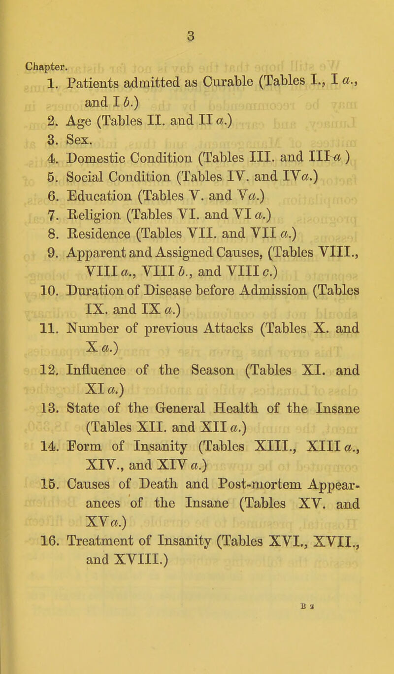 Chapter. 1. Patients admitted as Curable (Tables I., I and I h.) 2. Age (Tables II. and II a) 3. Sex. 4. Domestic Condition (Tables III. and IIT« ) 5. Social Condition (Tables IV. and IVc».) 6. Education (Tables V. and Ya.) 7. Religion (Tables VI. and VI a.) 8. Residence (Tables VII. and VII a.) 9. Apparent and Assigned Causes, (Tables VIII., VIII6^., VIII6., and VIII c.) 10. Duration of Disease before Admission (Tables IX. and IX a.) 11. Number of previous Attacks (Tables X. and Xa.) 12. Influence of the Season (Tables XI. and XI a.) 13. State of the General Health of the Insane (Tables XII. and XII a.) 14. Eorm of Insanity (Tables XIII., XIII a., XIV., and XIV a.) 16. Causes of Death and Post-mortem Appear- ances of the Insane (Tables XV. and XV a.) 16. Treatment of Insanity (Tables XVI., XVII., and XVIII.) B a