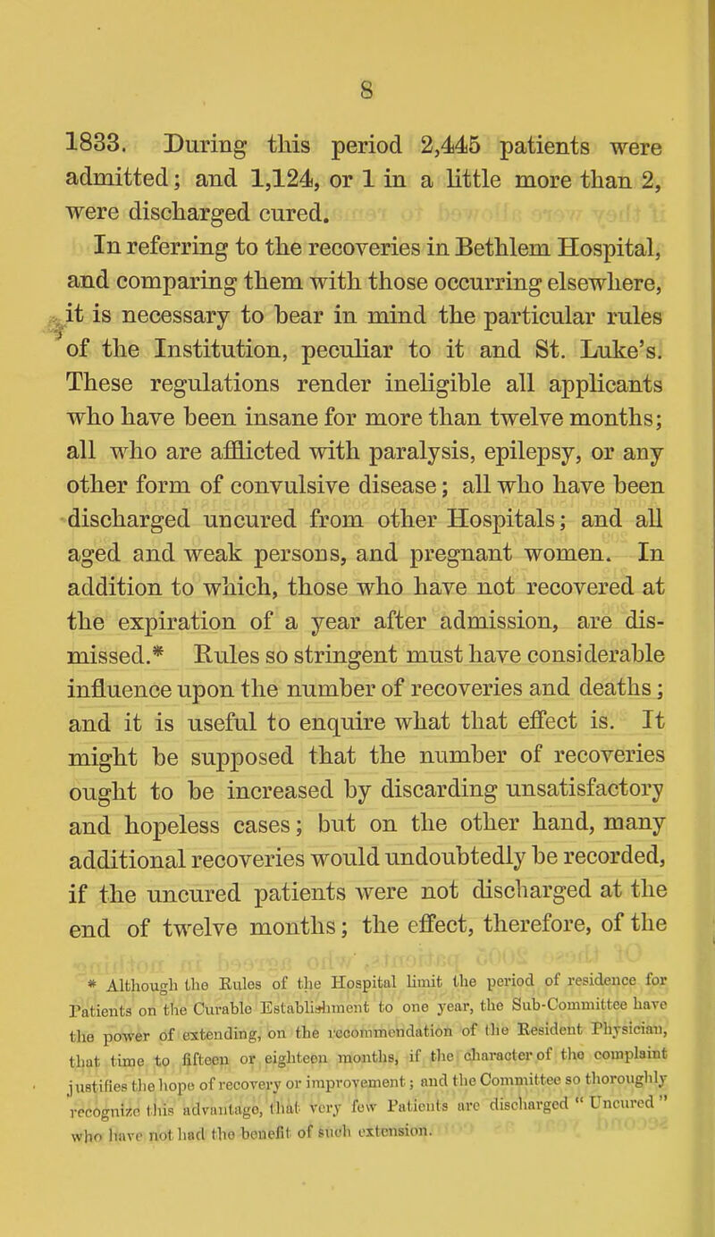 1833. During this period 2,445 patients were admitted; and 1,124, or 1 in a little more than 2, were discharged cured. In referring to the recoveries in Bethlem Hospital, and comparing them with those occurring elsewhere, it is necessary to bear in mind the particular rules of the Institution, peculiar to it and St. Luke’s. These regulations render ineligible all applicants who have been insane for more than twelve months; all who are afflicted with paralysis, epilepsy, or any other form of convulsive disease; all who have been discharged uncured from other Hospitals; and all aged and weak persons, and pregnant women. In addition to which, those who have not recovered at the expiration of a year after admission, are dis- missed.* Rules so stringent must have considerable influence upon the number of recoveries and deaths; and it is useful to enquire what that efiTect is. It might be supposed that the number of recoveries ought to be increased by discarding unsatisfactory and hopeless cases; but on the other hand, many additional recoveries would undoubtedly be recorded, if the uncured patients were not discharged at the end of twelve months; the effect, therefore, of the * Alfchougli tho Rules of tlie Hospital limit the period of residence for ratients on the Ciu-able Establiidnnent to one j'ear, the Sub-Committee have the power of extending, on the recommendation of the Resident Physician, that time to fifteen or eighteen months, if tlie cliaracterof tlio complaint justifies tlie hope of recovery or improvement; and the Committee so thoroughly recognize this advantage, tliat very few Patients ai’c discharged Unciucd who have not liad the benefit of such extension.