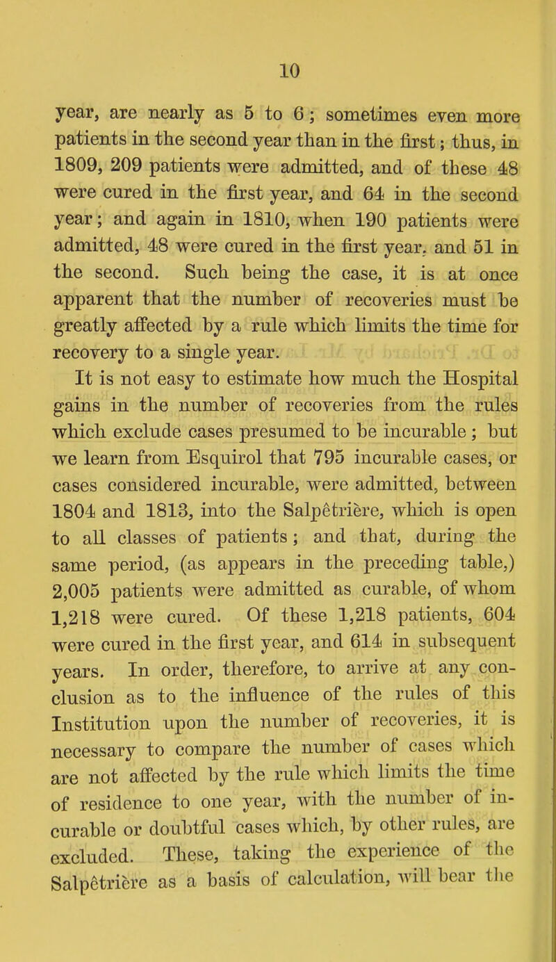 year, are nearly as 6 to 6; sometimes even more patients in the second year than in the first; thus, in 1809, 209 patients were admitted, and of these 48 were cured in the first year, and 64 in the second year; and again in 1810, when 190 patients were admitted, 48 were cured in the first year, and 51 in the second. Such being the case, it is at once apparent that the number of recoveries must be greatly affected by a rule which limits the time for recovery to a single year. It is not easy to estimate how much the Hospital gains in the number of recoveries from the rules which exclude cases presumed to be incurable; but we learn from Esquirol that 795 incurable cases, or cases considered incurable, were admitted, between 1804 and 1813, into the Salpetriere, which is open to all classes of patients; and that, during the same period, (as appears in the preceding table,) 2,005 patients were admitted as curable, of whom 1,218 were cured. Of these 1,218 patients, 604 were cured in the first year, and 614 in subsequent years. In order, therefore, to arrive at any con- clusion as to the influence of the rules of this Institution upon the number of recoveries, it is necessary to compare the number of cases which are not affected by the rule which limits the time of residence to one year, with the number of in- curable or doubtful cases which, by other rules, are excluded. These, taking the experience of the Salpetriere as a basis ol calculation, will beai the