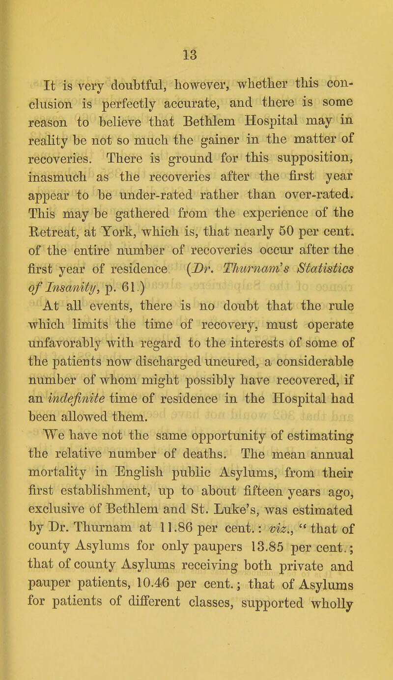 It is very doubtful, liowever, whether this con- clusion is perfectly accurate, and there is some reason to believe that Bethlem Hospital may in reality be not so much the gainer in the matter of recoveries. There is ground for this supposition, inasmuch as the recoveries after the first year appear to be under-rated rather than over-rated. This may be gathered from the experience of the Retreat, at York, which is, that nearly 60 per cent, of the entire number of recoveries occur after the first year of residence. {JDr. Thurnam’s Statistics of Insanity^ p. 61.) At all events, there is no doubt that the rule which limits the time of recovery, must operate unfavorably with regard to the interests of some of the patients now discharged uncured, a considerable number of whom might possibly have recovered, if an indefinite time of residence in the Hospital had been allowed them. We have not the same opportunity of estimating the relative number of deaths. The mean annual mortality in English public Asylums, from their first establishment, up to about fifteen years ago, exclusive of Bethlem and St. Luke’s, was estimated by Dr. Thurnam at 11.86 per cent.: viz., “ that of county Asylums for only paupers 13.85 per cent.; that of county Asylums receiving both private and pauper patients, 10.46 per cent.; that of Asylums for patients of different classes, supported wholly