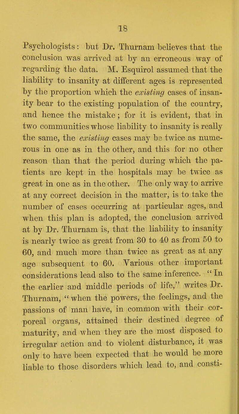 Psychologists; but Dr. Thurnam believes that the conclusion was arrived at by an erroneous way of regarding the data. M. Esquirol assumed that the liability to insanity at different ages is represented by the proportion which the existing cases of insan- ity bear to the existing population of the country, and hence the mistake; for it is evident, that in two communities whose liability to insanity is really the same, the existing cases may he twice as nume- rous in one as in the other, and this for no other reason than that the period during which the pa- tients are kept in the hospitals may he twice as great in one as in the other. The only way to arrive at any correct decision in the matter, is to take the number of cases occurring at particular ages, and when this plan is adopted, the conclusion arrived at by Dr. Thurnam is, that the liability to insanity is nearly twice as great from 30 to 40 as from 60 to 60, and much more than twice as great as at any age subsequent to 60. Various other important considerations lead also to the same inference. “ In the earlier and middle periods of life,” writes Dr. Thurnam, “ when the powers, the feelings, and the passions of man have, in common with their cor- poreal organs, attained their destined degree of maturity, and when they are the most disposed to irregular action and to violent disturbance, it was only to have been expected that he would he more liable to those disorders which lead to, and consti-