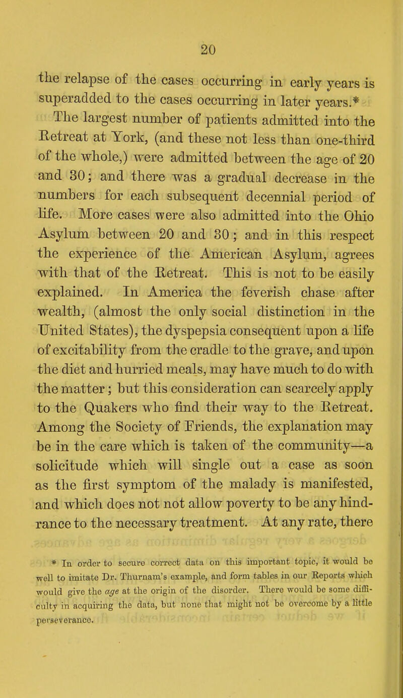 the relapse of the cases occurring in early years is superadded to the cases occurring in later years.* The largest number of patients admitted into the Hetreat at York, (and these not less than one-third of the whole,) were admitted between the age of 20 and 30; and there was a gradual decrease in the numbers for each subsequent decennial period of life. More cases were also admitted into the Ohio Asylum between 20 and 30; and in this respect the experience of the American Asylum, agrees with that of the Eetreat. This is not to be eashy explained. In America the feverish chase after wealth, (almost the only social distinction in the United States), the dyspepsia consequent upon a life of excitability from the cradle to the grave, and upon the diet and hurried meals, may have much to do with the matter; but this consideration can scarcely apply to the Quakers who find their way to the Ketreat. Among the Society of Friends, the explanation may be in the care which is taken of the community—a solicitude which will single out a case as soon as the first symptom of the malady is manifested, and whicli does not not allow poverty to be any hind- rance to the necessary treatment. At any rate, there * In order to secure correct data on this important topic, it would be well to imitate Dr. Thurnam’s example, and form tables in our Eeports which would give the age at the origin of the disorder. There would be some diffi- culty in acquiring the data, but none that might not bo overcome by a little perseverance.