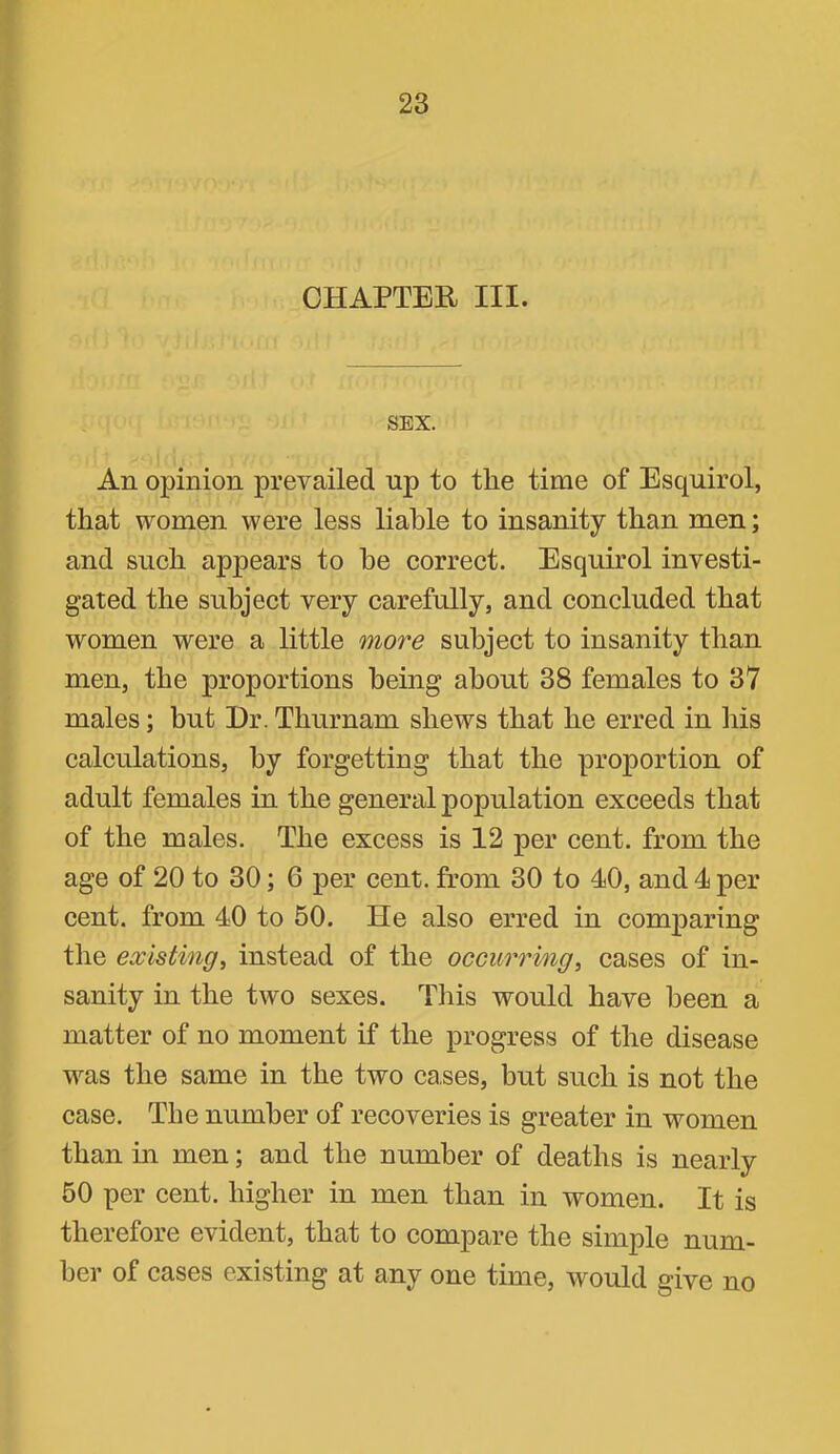 CHAPTER III. SEX. An opinion prevailed up to the time of Esquirol, that women were less liable to insanity than men; and such appears to he correct. Esquirol investi- gated the subject very carefully, and concluded that women were a little more subject to insanity than men, the proportions being about 38 females to 37 males; but Dr. Thurnam shews that he erred in liis calculations, by forgetting that the proportion of adult females in the general population exceeds that of the males. The excess is 12 per cent, from the age of 20 to 30; 6 per cent, from 30 to 40, and 4 per cent, from 40 to 50. He also erred in comparing the existing^ instead of the occurrmg, cases of in- sanity in the two sexes. This would have been a matter of no moment if the progress of the disease was the same in the two cases, but such is not the case. The number of recoveries is greater in women than in men; and the number of deaths is nearly 60 per cent, higher in men than in women. It is therefore evident, that to compare the simple num- ber of cases existing at any one time, would give no