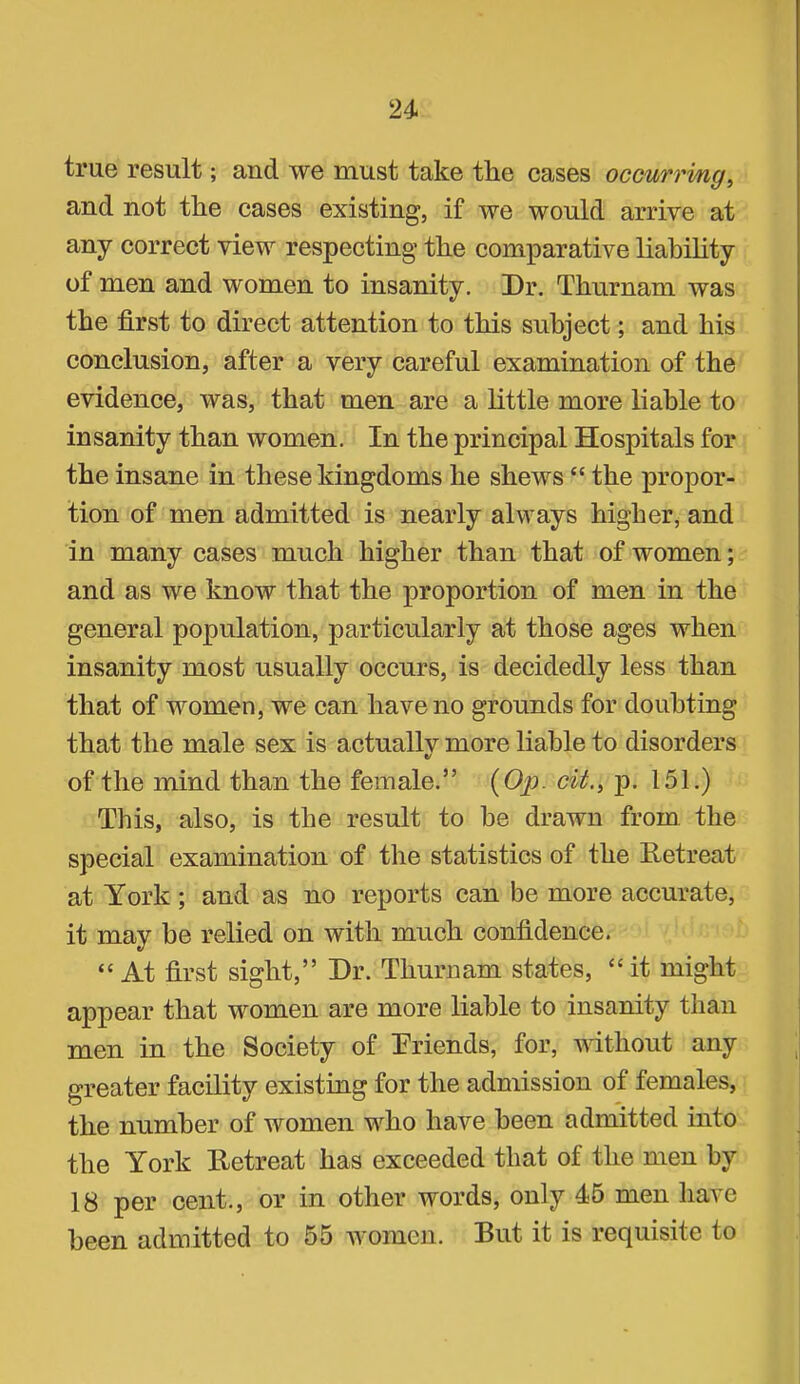 true result; and we must take the cases occurri/ng, and not the cases existing, if we would arrive at any correct view respecting the comparative liahihty of men and women to insanity. Dr. Thurnam was the first to direct attention to this subject; and his conclusion, after a very careful examination of the evidence, was, that men are a little more liable to insanity than women. In the principal Hospitals for the insane in these kingdoms he shews “ the propor- tion of men admitted is nearly always higher, and in many cases much higher than that of women; and as we know that the proportion of men in the general population, particularly at those ages when insanity most usually occurs, is decidedly less than that of women, we can have no grounds for doubting that the male sex is actuallv more liable to disorders of the mind than the female.” {Op. cit.^ p. 151.) This, also, is the result to be drawn from the special examination of the statistics of the Retreat at York; and as no reports can be more accurate, it may he relied on with much confidence. “ At first sight,” Dr. Thurnam states, “it might appear that women are more liable to insanity than men in the Society of Driends, for, without any greater facility existing for the admission of females, the number of women wRo have been admitted into the York Retreat has exceeded that of the men by 18 per cent., or in other words, only 45 men have been admitted to 55 women. But it is requisite to