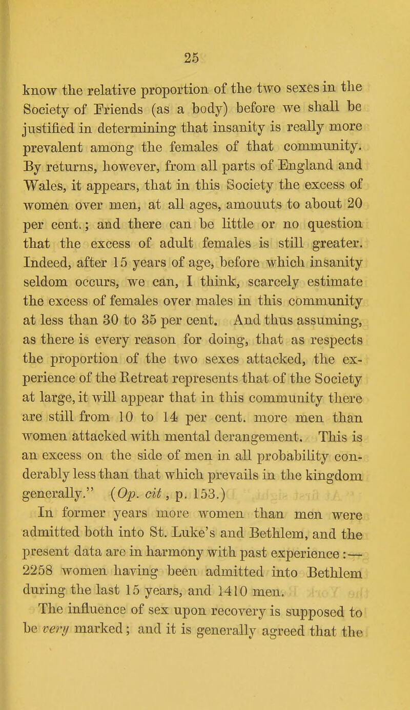 know the relative proportion of the two sexes in the Society of Friends (as a body) before we shall be justified in determining that insanity is really more prevalent among the females of that community. By returns, however, from all parts of England and Wales, it appears, that in this Society the excess of women over men, at all ages, amounts to about 20 per cent.; and there can be little or no question that the excess of adult females is still greater. Indeed, after 15 years of age, before which insanity seldom occurs, we can, I think, scarcely estimate the excess of females over males in this community at less than 30 to 35 per cent. And thus assuming, as there is every reason for doing, that as respects the proportion of the two sexes attacked, the ex- perience of the Retreat represents that of the Society at large, it will appear that in this community there are still from 10 to 14 per cent, more men than women attacked with mental derangement. This is an excess on the side of men in all probability con- derably less than that which prevails in the kingdom generally.” {Op. cit ^ p. 153.) In former years more women than men were admitted both into St. Luke’s and Bethlem, and the present data are in harmony with past experience :— 2258 women having been admitted into Bethlem during the last 15 years, and 1410 men. The influence of sex upon recovery is supposed to be venj marked; and it is generally agreed that the