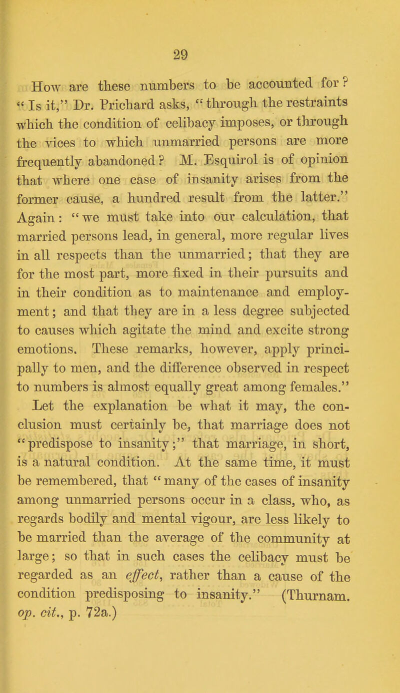 How are these numbers to be accounted for ? “ Is it,” Dr. Prichard asks, through the restraints which the condition of celibacy imposes, or through the vices to which unmarried persons are more frequently abandoned? M. Esquirol is of opinion that where one case of insanity arises from the former cause, a hundred result from the latter.” Again: “we must take into our calculation, that married persons lead, in general, more regular lives in all respects than the unmarried; that they are for the most part, more fixed in their pursuits and in their condition as to maintenance and employ- ment ; and that they are in a less degree subjected to causes which agitate the mind and excite strong emotions. These remarks, however, apply princi- pally to men, and the difference observed in respect to numbers is almost equally great among females.” Let the explanation be what it may, the con- clusion must certainly be, that marriage does not “predispose to insanity;” that marriage, in short, is a natural condition. At the same time, it must be remembered, that “ many of the cases of insanity among unmarried persons occur in a class, who, as regards bodily and mental vigour, are less likely to be married than the average of the community at large; so that in such cases the celibacy must be regarded as an effect, rather than a cause of the condition predisposing to insanity.” (Thurnam. op. cit., p. 72a.)