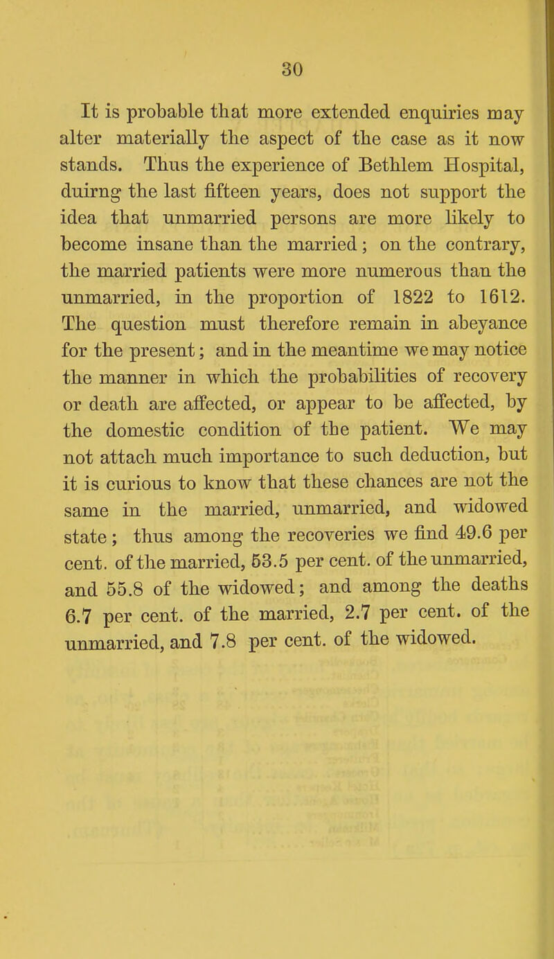 It is probable that more extended enquiries may alter materially tbe aspect of the case as it now stands. Thus the experience of Bethlem Hospital, duirng the last fifteen years, does not support the idea that unmarried persons are more hkely to become insane than the married; on the contrary, the married patients were more numerous than the unmarried, in the proportion of 1822 to 1612. The question must therefore remain in abeyance for the present; and in the meantime we may notice the manner in which the probabilities of recovery or death are affected, or appear to be affected, by the domestic condition of the patient. We may not attach much importance to such deduction, but it is curious to know that these chances are not the same in the married, unmarried, and widowed state; thus among the recoveries we find 49.6 per cent, of the married, 63.5 per cent, of the unmarried, and 55.8 of the widowed; and among the deaths 6.7 per cent, of the married, 2.7 per cent, of the unmarried, and 7.8 per cent, of the widowed.