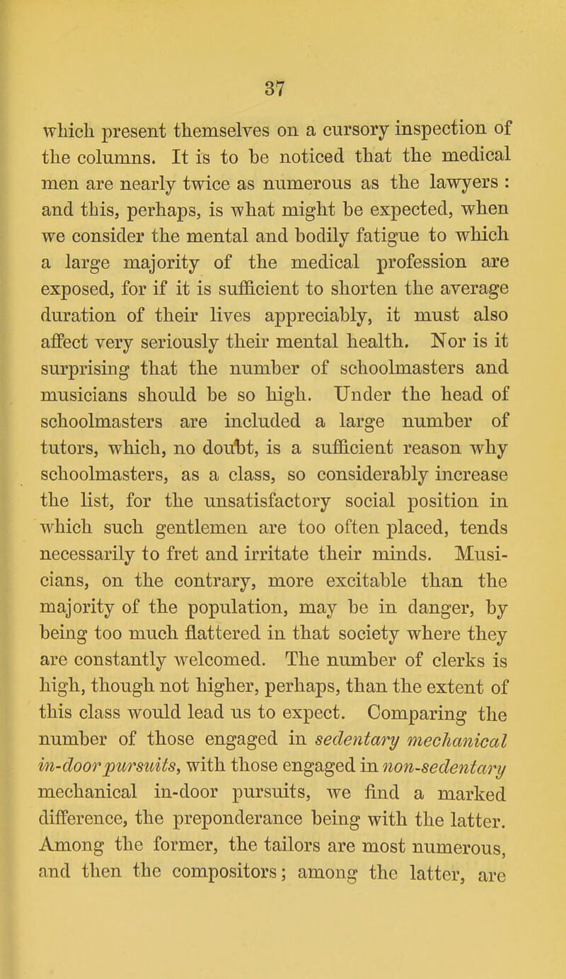 which present themselves on a cursory inspection of the columns. It is to be noticed that the medical men are nearly twice as numerous as the lawyers : and this, perhaps, is what might be expected, when we consider the mental and bodily fatigue to which a large majority of the medical profession are exposed, for if it is sufficient to shorten the average duration of their lives appreciably, it must also affect very seriously their mental health. Nor is it surprising that the number of schoolmasters and musicians should be so high. Under the head of schoolmasters are included a large number of tutors, which, no doubt, is a sufficient reason why schoolmasters, as a class, so considerably increase the list, for the unsatisfactory social position in which such gentlemen are too often placed, tends necessarily to fret and irritate their minds. Musi- cians, on the contrary, more excitable than the majority of the population, may be in danger, by being too much flattered in that society where they are constantly welcomed. The number of clerks is high, though not higher, perhaps, than the extent of this class would lead us to expect. Comparing the number of those engaged in sedentary mechanical i/n-doorpursuits, with those engaged in non-sedentary mechanical in-door pursuits, we find a marked difference, the preponderance being with the latter. Among the former, the tailors are most numerous, and then the compositors; among the latter, are