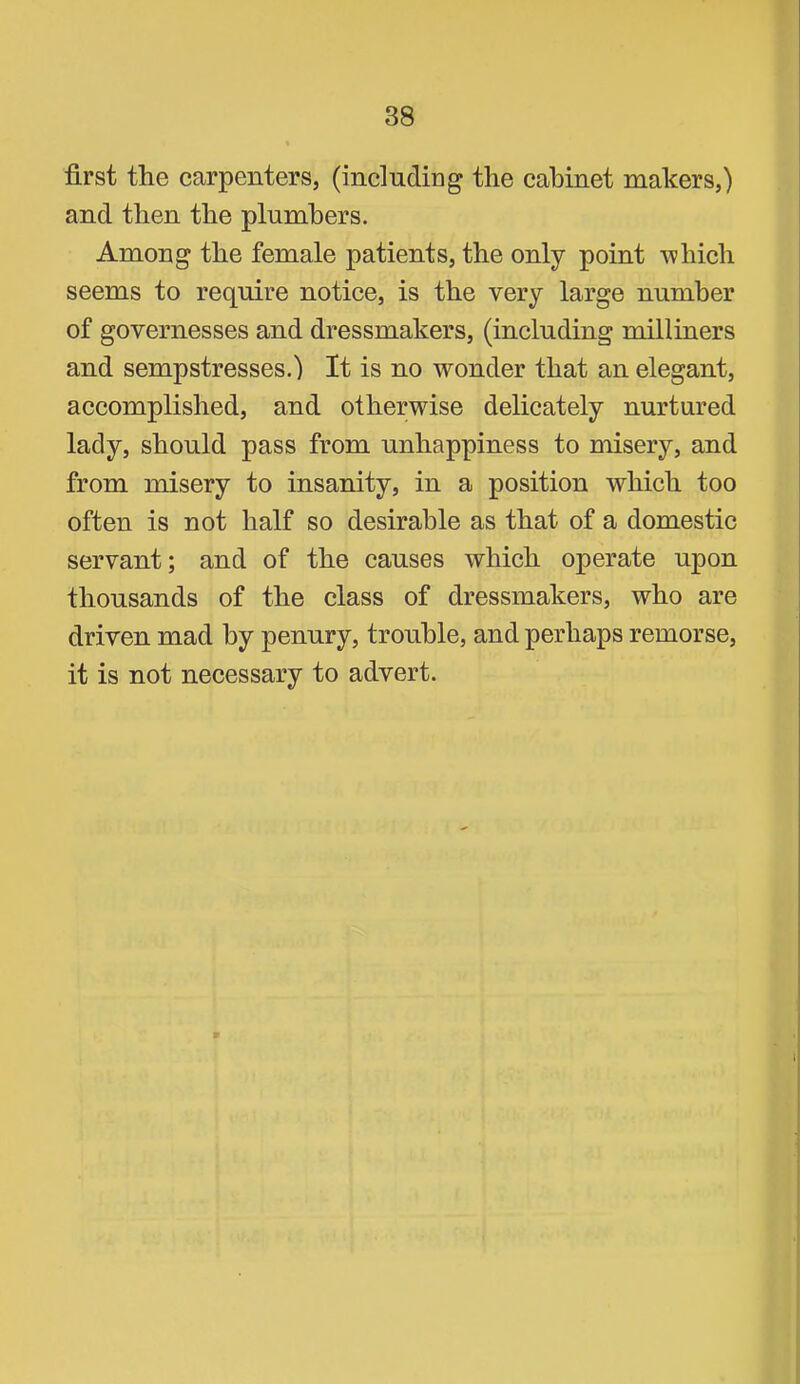first the carpenters, (including the cabinet makers,) and then the plumbers. Among the female patients, the only point which seems to require notice, is the very large number of governesses and dressmakers, (including milliners and sempstresses.) It is no wonder that an elegant, accomplished, and otherwise delicately nurtured lady, should pass from unhappiness to misery, and from misery to insanity, in a position which too often is not half so desirable as that of a domestic servant; and of the causes which operate upon thousands of the class of dressmakers, who are driven mad by penury, trouble, and perhaps remorse, it is not necessary to advert.