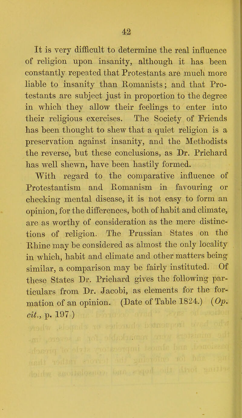 It is very difficult to determine the real influence of religion upon insanity, although it has been constantly repeated that Protestants are much more liable to insanity than Pomanists; and that Pro- testants are subject just in proportion to the degree in which they allow their feelings to enter into their religious exercises. The Society of Priends has been thought to shew that a quiet religion is a preservation against insanity, and the Methodists the reverse, hut these conclusions, as Dr. Prichard has well shewn, have been hastily formed. With regard to the comparative influence of Protestantism and Pomanism in favouring or checking mental disease, it is not easy to form an opinion, for the differences, both of habit and climate, are as worthy of consideration as the mere distinc- tions of religion. The Prussian States on the Phine may be considered as almost the only locality in which, habit and climate and other matters being similar, a comparison may he fairly instituted. Of these States Dr. Prichard gives the following par- ticulars from Dr. Jacobi, as elements for the for- mation of au opinion. (Date of Table 1824.) (Op. cit., p. 197 )