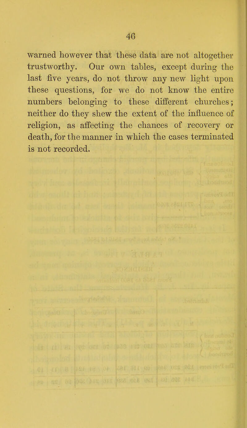 warned however that these data are not altogether trustworthy. Our own tables, except during the last five years, do not throw any new light upon these questions, for we do not know the entire numbers belonging to these diflPerent churches; neither do they shew the extent of the influence of religion, as affecting the chances of recovery or death, for the manner in which the cases terminated is not recorded.
