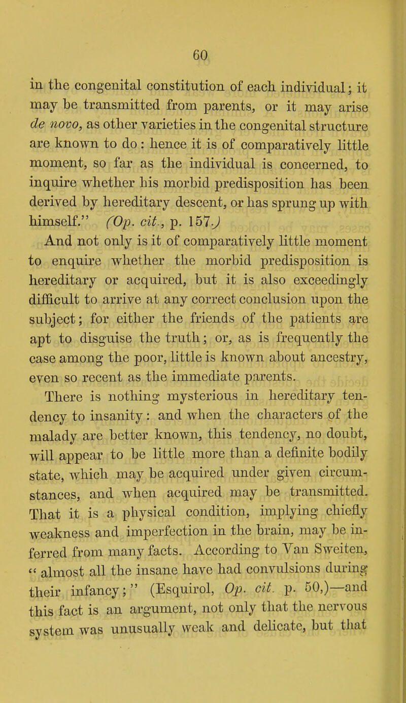 in the congenital constitution of each individual; it may be transmitted from parents, or it may arise de novo, as other varieties in the congenital structure are known to do: hence it is of comparatively little moment, so far as the individual is concerned, to inquire whether his morbid predisposition has been derived by hereditary descent, or has sprung up with himself.” fOp. cit., p. 157-J And not only is it of comparatively little moment to enquire whether the morbid predisposition is hereditary or acquired, hut it is also exceedingly difficult to arrive at any correct conclusion upon the subject; for either the friends of the patients are apt to disguise the truth; or, as is frequently tlie case among the poor, little is known about ancestry, even so recent as the immediate parents. There is nothing mysterious in hereditary ten- dency to insanity: and when the characters of the malady are better knov/n, this tendency, no doubt, will appear to be little more than a definite bodily state, which may be acquired under given circum- stances, and when acquired may be transmitted. That it is a physical condition, implying chiefiy weakness and imperfection in the brain, may be in- ferred from many facts. According to Van Sweiten, “ almost all the insane have had convulsions during their infancy;” (Esquirol, Op. cit. p. 50,)—and this fact is an argument, not only that the nervous system was unusually weak and delicate, but that