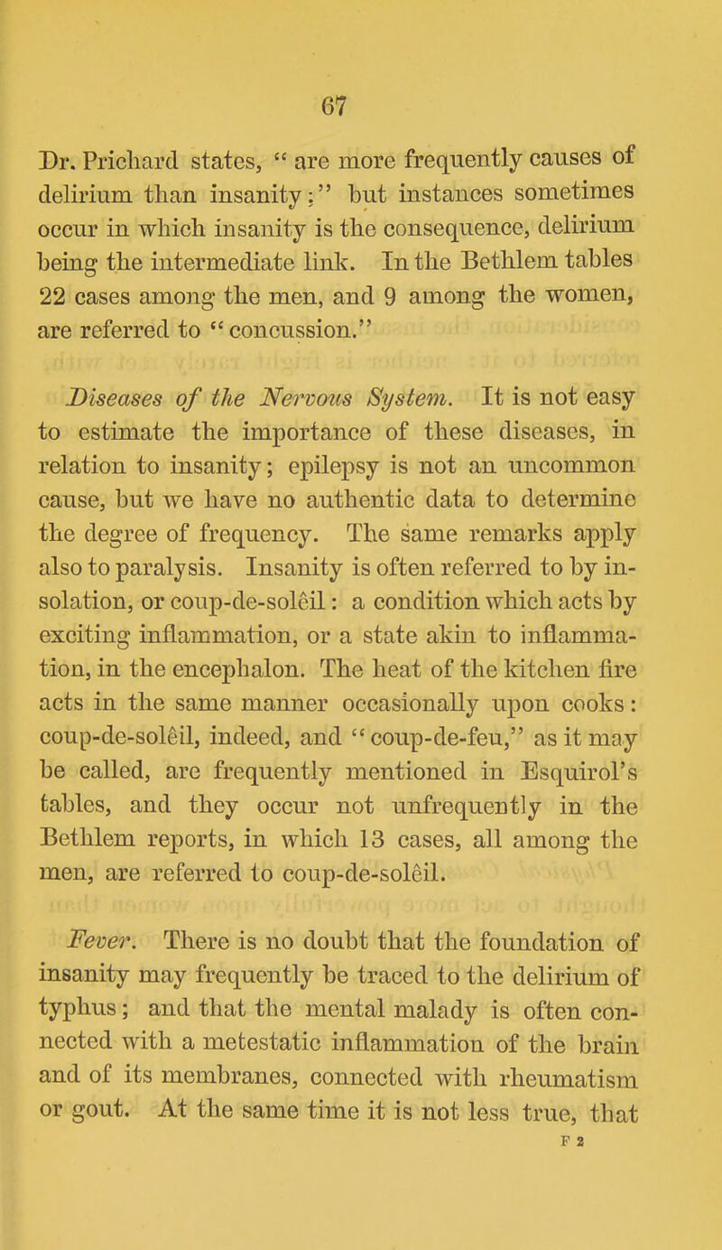Dr. Pricliard states, “ are more frequently eauses of delirium than insanity:” hut instances sometimes occur in which insanity is the consequence, delirium being the intermediate link. In the Bethlem tables 22 cases among the men, and 9 among the women, are referred to “concussion.” Diseases of the Nervous System. It is not easy to estimate the importance of these diseases, in relation to insanity; epilepsy is not an uncommon cause, but we have no authentic data to determine the degree of frequency. The same remarks apply also to paralysis. Insanity is often referred to by in- solation, or coup-de-soleil: a condition which acts by exciting inflammation, or a state akin to inflamma- tion, in the encephalon. The heat of the kitchen Are acts in the same manner occasionally upon cooks: coup-de-soleil, indeed, and “ coup-de-feu,” as it may be called, are frequently mentioned in Esquirol’s tables, and they occur not unfrequently in the Bethlem reports, in which 13 cases, all among the men, are referred to coup-de-soleil. Fever. There is no doubt that the foundation of insanity may frequently be traced to the delirium of typhus; and that the mental malady is often con- nected with a metestatic inflammation of the brain and of its membranes, connected with rheumatism or gout. At the same time it is not less true, that F 2