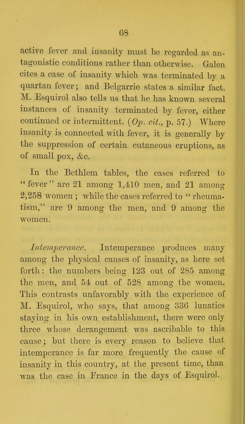 active fever and insanity must be regarded as an- tagonistic conditions rather than otherwise. Galen cites a case of insanity which was terminated by a quartan fever; and Belgarrie states a similar fact. M. Esquirol also tells us that he has known several instances of insanity terminated by fever, either continued or intermittent. {Op. cit., p. .57.) Where insanity is connected with fever, it is generally by the suppression of certain cutaneous eruptions, as of small pox, &c. In the Bethlem tables, the cases referred to “ fever ” are 21 among 1,410 men, and 21 among 2,258 women ; while the cases referred to “ rheuma- tism,” are 9 among the men, and 9 among the women. Intemperance. Intemperance produces many among the physical causes of insanity, as here set forth: the numbers being 123 out of 285 among the men, and 54 out of 528 among the women. This contrasts unfavorably with the experience of M. Esquirol, who says, that among 336 lunatics staying in his own establishment, there were only three whose derangement was ascribable to this cause; but there is every reason to believe that intemperance is far more frequently the cause of insanity in this country, at the present time, than was the case in Erance in the days of Esquirol.