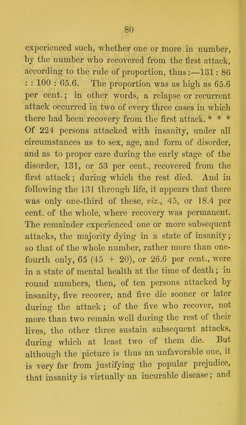 experienced sucli, whether one or more in number, by the number who recovered from the first attack, according to the rule of proportion, thus:—131: 86 : : 100 : 65.6. The proportion was as high as 65.6 per cent.; in other words, a relapse or recurrent attack occurred in two of every three cases in Avhich there had been recovery from the first attack. * * * Of 224 persons attacked with insanity, under all circumstances as to sex, age, and form of disorder, and as to proper care during the early stage of the disorder, 131, or 53 per cent., recovered from the first attack; during which the rest died. And in following the 131 through life, it appears that there was only one-third of these, viz., 45, or 18.4 per cent, of the whole, where recovery was permanent. The remainder experienced one or more subsequent attacks, the majority dying in a state of insanity; so that of the whole number, rather more than one- fourth only, 65 (45 + 20), or 26.6 per cent., were in a state of mental health at the time of death; in round numbers, then, of ten persons attacked by insanity, five recover, and five die sooner or later during the attack; of the five who recover, not more than two remain well during the rest of their lives, the other three sustain subsequent attacks, during which at least two of them die. But although the picture is thus an unfavorable one, it is very far from justifying the popular prejudice, that insanity is virtually an incurable disease; and