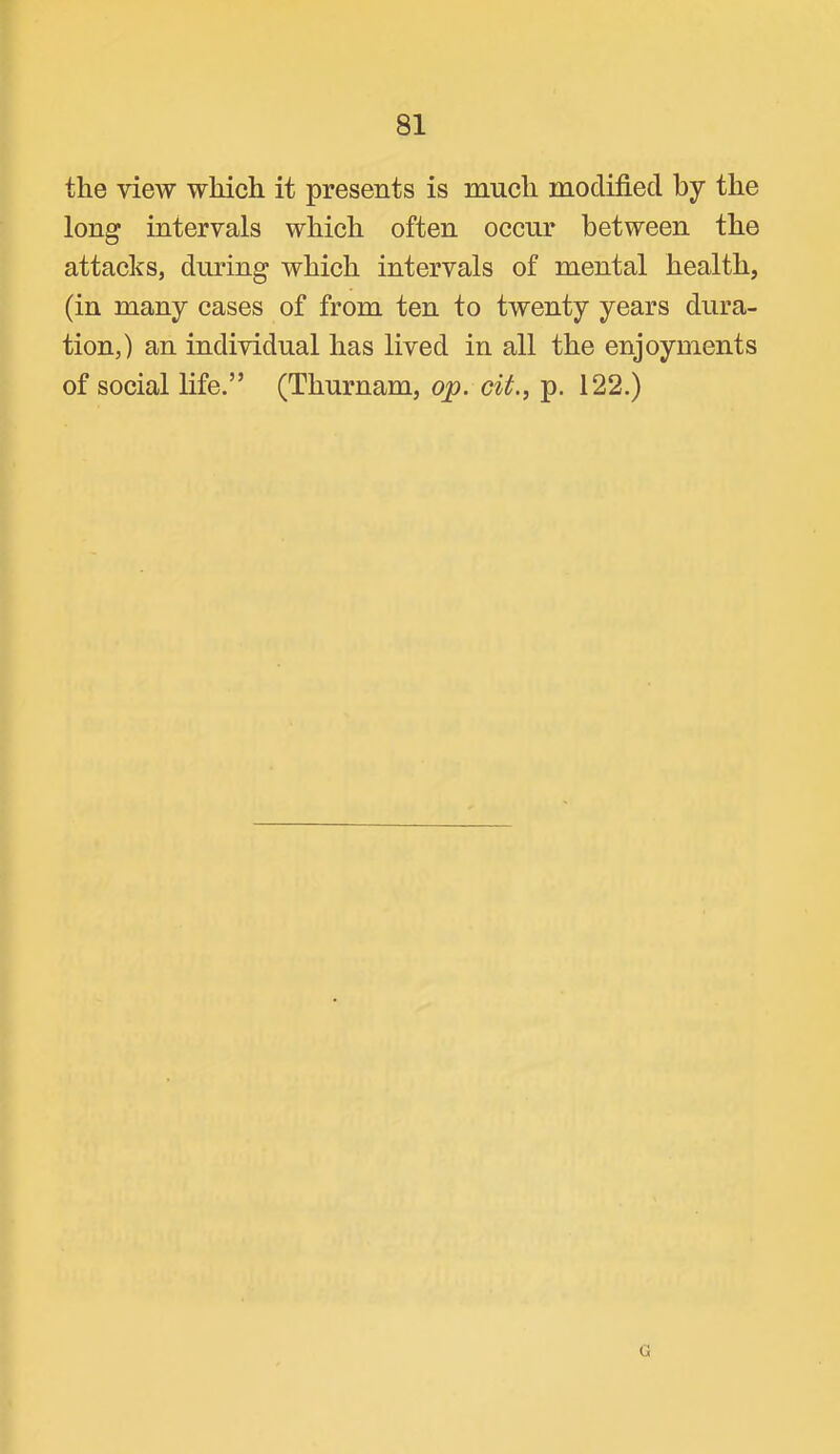 the view which it presents is much modified by the long intervals which often occur between the attacks, dmdng which intervals of mental health, (in many cases of from ten to twenty years dura- tion,) an individual has lived in all the enjoyments of social life.” (Thurnam, op. cit., p. 122.)