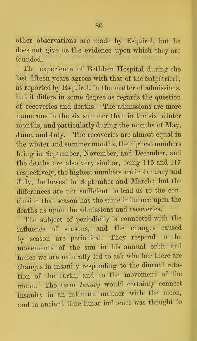 other observations are made by Esquirol, but be does not give us the evidence upon which they are founded. The experience of Betblem Hospital during the last fifteen years agrees with that of the Salpetriere, as reported by Esquirol, in the matter of admissions, but it differs in some degree as regards the question of recoveries and deaths. The admissions are more numerous iu the six summer than in the six winter months, and particularly during the months of May, June, and J uly. The recoveries are almost equal in the winter and summer months, the highest numbers being in September, November, and December, and the deaths are also very similar, being 115 and 117 respectively, the highest numbers are in January and July, the lowest in September and March; but the differences are not sutfi-cient to lead us to the con- clusion that season has the same influence upon the deaths as upon the admissions and recoveries. The subject of periodicity is connected with the influence of seasons, and the changes caused by season are periodical. They respond to the movements of the sun in his annual orbit and hence we are naturally led to ask whether there are changes in insanity responding to the diurnal rota- tion of the earth, and to the movement of the moon. The term lunacy would certainly connect insanity in an intimate manner with the moon, and in ancient time lunar influence was thought to