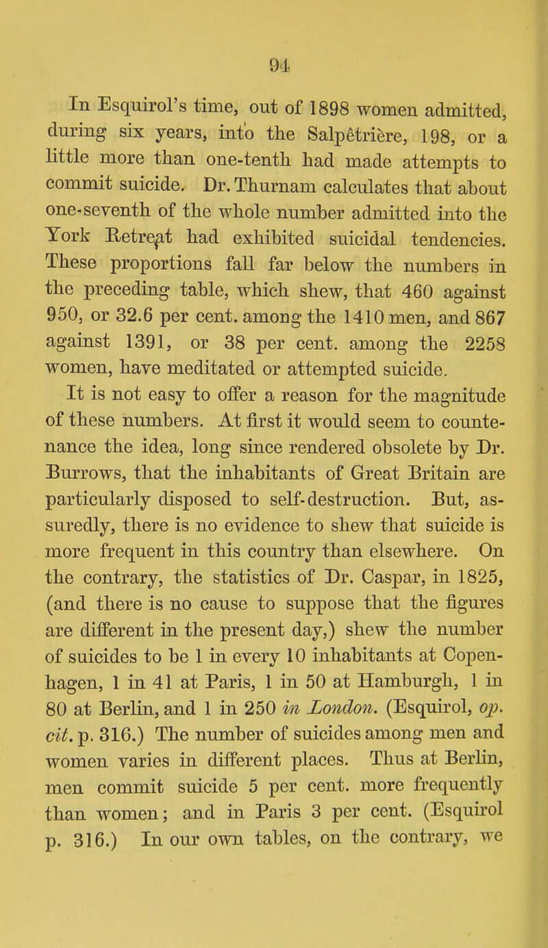 In Esquirol’s time, out of 1898 women admitted, during six years, into the Salpetriere, 198, or a little more than one-tenth had made attempts to commit suicide. Dr. Thurnam calculates that about one-seventh of the whole number admitted into the York E/etrep,t had exhibited suicidal tendencies. These proportions fall far below the numbers in the preceding table, which shew, that 460 against 950, or 32.6 per cent, among the 1410 men, and 867 against 1391, or 38 per cent, among the 2258 women, have meditated or attempted suicide. It is not easy to offer a reason for the magnitude of these numbers. At first it would seem to counte- nance the idea, long since rendered obsolete by Dr. Burrows, that the inhabitants of Great Britain are particularly disposed to self-destruction. But, as- suredly, there is no evidence to shew that suicide is more frequent in this country than elsewhere. On the contrary, the statistics of Dr. Caspar, in 1825, (and there is no cause to suppose that the figures are different in the present day,) shew the number of suicides to he 1 in every 10 inhabitants at Copen- hagen, 1 in 41 at Paris, 1 in 50 at Hamburgh, 1 in 80 at Berlin, and 1 in 250 m London. (Esquirol, o^. cit. p. 316.) The number of suicides among men and women varies in different places. Thus at Berlin, men commit suicide 5 per cent, more frequently than women; and in Paris 3 per cent. (Esquu’ol p. 316.) Incur own tables, on the contrary, we