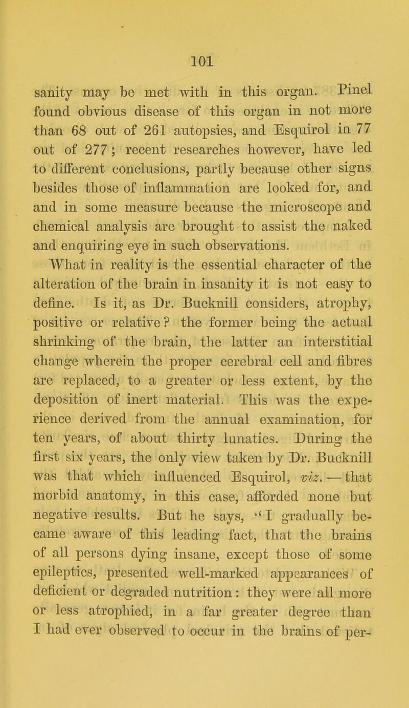 sanity may be met with in this organ. Pinel found obvious disease of this organ in not more than 68 out of 261 autopsies, and Esquirol in 77 out of 277; recent researches however, have led to different conclusions, partly because other signs besides those of inflammation are looked for, and and in some measure because the microscope and chemical analysis are brought to assist the naked and enquiring eye in such observations. What in reality is the essential character of the alteration of the brain in insanity it is not easy to define. Is it, as Dr. Bucknill considers, atrophy, positive or relative? the former being the actual shrinking of the brain, the latter an interstitial change wherein the proper cerebral cell and fibres are replaced, to a greater or less extent, by the deposition of mert material. This was the expe- rience derived from the annual examination, for ten years, of about thirty lunatics. During the first six years, the only view taken by Dr. Bucknill was that which influenced Esquirol, viz. — that morbid anatomy, in this case, afforded none but negative results. But he says, ‘‘ I gradually be- came aware of this leading fact, that the brains of all persons dying insane, except those of some epileptics, presented well-marked appearances of deficient or degraded nutrition: they were all more or less atrophied, in a far greater degree than I had ever observed to occur in the brains of per-