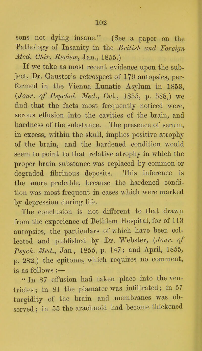 sons not dying insane.” (See a paper on the Pathology of Insanity in the British and Foreign Med. Cliir. Beview, Jan., 1855.) If we take as most recent evidence upon the sub- ject, Dr. Gauster’s retrospect of 179 autopsies, per- formed in the Vienna Lunatic Asylum in 1853, {Jour, of Psychol. Med., Oct., 1855, p. 588,) we find that the facts most frequently noticed were, serous effusion into the cavities of the brain, and hardness of the substance. The presence of serum, in excess, within the skull, implies positive atrophy of the brain, and the hardened condition would seem to point to that relative atrophy in which the proper brain substance was replaced by common or degraded fibrinous deposits. This inference is tlie more probable, because the hardened condi- tion was most frequent in cases which were marked by depression during life. The conclusion is not different to that drawn from the experience of Bethlem Hospital, for of 113 autopsies, the particulars of which have been col- lected and published by Dr. Webster, {Jour, of Psych. Med., Jan., 1855, p. 147; and April, 1855, p. 282,) the epitome, which requires no comment, is as follows ;— “In 87 effusion had taken place into the ven- tricles ; in 81 the piamater was infiltrated; in 57 turgidity of the brain and membranes was ob- served ; in 55 the arachnoid had become thickened