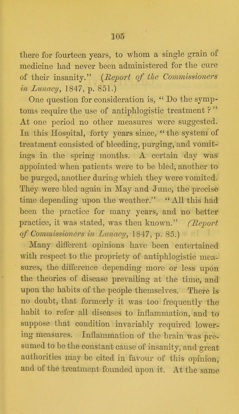 there for fourteen years^ to whom a single grain of medicine had never been administered for the cure of their insanity.” {Report of the Commissioners in Lunacyi 1847, p. 851.) One question for consideration is, “ Do the symp- toms require the use of antiphlogistic treatment ? ” At one period no other measures were suggested. In this Hospital, forty years since, “ the system of treatment consisted of bleeding, purging, and vomit- ings in the spring months. A certain day was appointed when patients were to be bled, another to be purged, another during which they were vomited. They were bled again in May and June, the precise time depending upon the weather.” ‘'All this had been the practice for many years, and no better practice, it was stated, was then known.” (Report of Commissioners in Lunacy^ 1847, p. 85.) Many different opinions have been entertained with respect to the propriety of antiphlogistic mea- sures, the difference depending more or less upon the theories of disease prevailing at the time, and upon the habits of the people themselves. There is no doubt, that formerly it was too frequently the habit to refer all diseases to inflammation, and to suppose that condition invariably required lower- ing measures. Inflammation of the brain was pre- sumed to be the constant cause of insanity, and great authorities may be cited in favour of this opinion, and of the treatment founded upon it. At the same