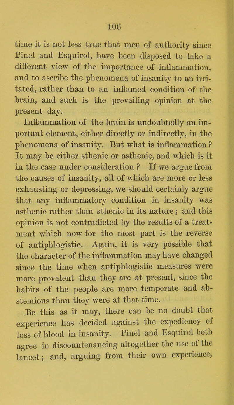 time it is not less true that men of authority since Pinel and Esquirol, have been disposed to take a different view of the importance of inflammation, and to ascribe the phenomena of insanity to an irri- tated, rather than to an inflamed condition of the brain, and such is the prevailing opinion at the present day. Inflammation of the brain is undoubtedly an im- portant element, either directly or indirectly, in the phenomena of insanity. But what is inflammation ? It may be either sthenic or asthenic, and which is it in the case under consideration ? If we argue from the causes of insanity, all of which are more or less exhausting or depressing, we should certainly argue that any inflammatory condition in insanity was asthenic rather than sthenic in its nature; and this opinion is not contradicted by the results of a treat- ment which now for the most part is the reverse of antiphlogistic. Again, it is very possible that the character of the inflammation may have changed since the time when antiphlogistic measm’es were more prevalent than they are at present, since the habits of the people are more temperate and ab- stemious than they were at that time. Be this as it may, there can be no doubt that experience has decided against the expediency of loss of blood in insanity. Pinel and Esquirol both agree in discountenancing altogether the use of the lancet; and, arguing from their own experience.